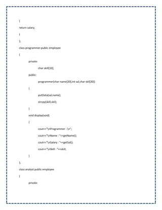 {

return salary;

}

};

class programmer:public employee

{

        private:

                   char skill[10];

        public:

                   programmer(char name[20],int sal,char skil[20])

        {

                   putData(sal,name);

                   strcpy(skill,skil);

        }

        void display(void)

        {

                   cout<<"nProgrammer : n";

                   cout<<"nName : "<<getName();

                   cout<<"nSalary : "<<getSal();

                   cout<<"nSkill : "<<skill;

        }

};

class analyst:public employee

{

        private:
 