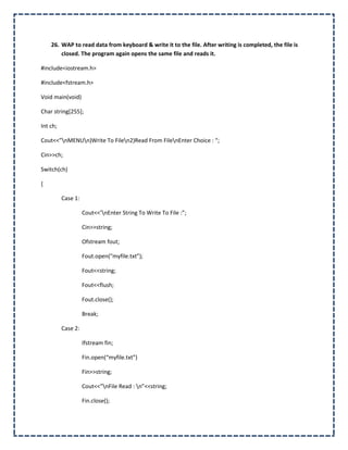 26. WAP to read data from keyboard & write it to the file. After writing is completed, the file is
        closed. The program again opens the same file and reads it.

#include<iostream.h>

#include<fstream.h>

Void main(void)

Char string[255];

Int ch;

Cout<<”nMENUn)Write To Filen2)Read From FilenEnter Choice : “;

Cin>>ch;

Switch(ch)

{

          Case 1:

                    Cout<<’nEnter String To Write To File :”;

                    Cin>>string;

                    Ofstream fout;

                    Fout.open(“myfile.txt”);

                    Fout<<string;

                    Fout<<flush;

                    Fout.close();

                    Break;

          Case 2:

                    Ifstream fin;

                    Fin.open(“myfile.txt”)

                    Fin>>string;

                    Cout<<”nFile Read : n”<<string;

                    Fin.close();
 