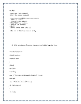 OUTPUT:




    5. WAP to read a set of numbers in an array & to find the largest of them.



#include<iostream.h>

#include<conio.h>

void main (void)

{

Clrscr();

int a[100];

int i,n,larg;

cout << "How many numbers are in the array?" << endl;

cinn >> n;

cout << "Enter the elements" << endl;

for (i=0;i<=n-1;++i)

{

cin >> a[i];
 