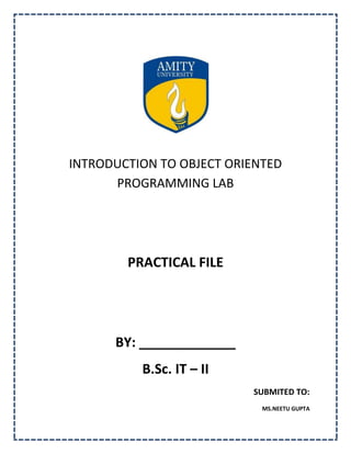 INTRODUCTION TO OBJECT ORIENTED
      PROGRAMMING LAB




        PRACTICAL FILE




      BY: _____________
          B.Sc. IT – II
                          SUBMITED TO:
                            MS.NEETU GUPTA
 
