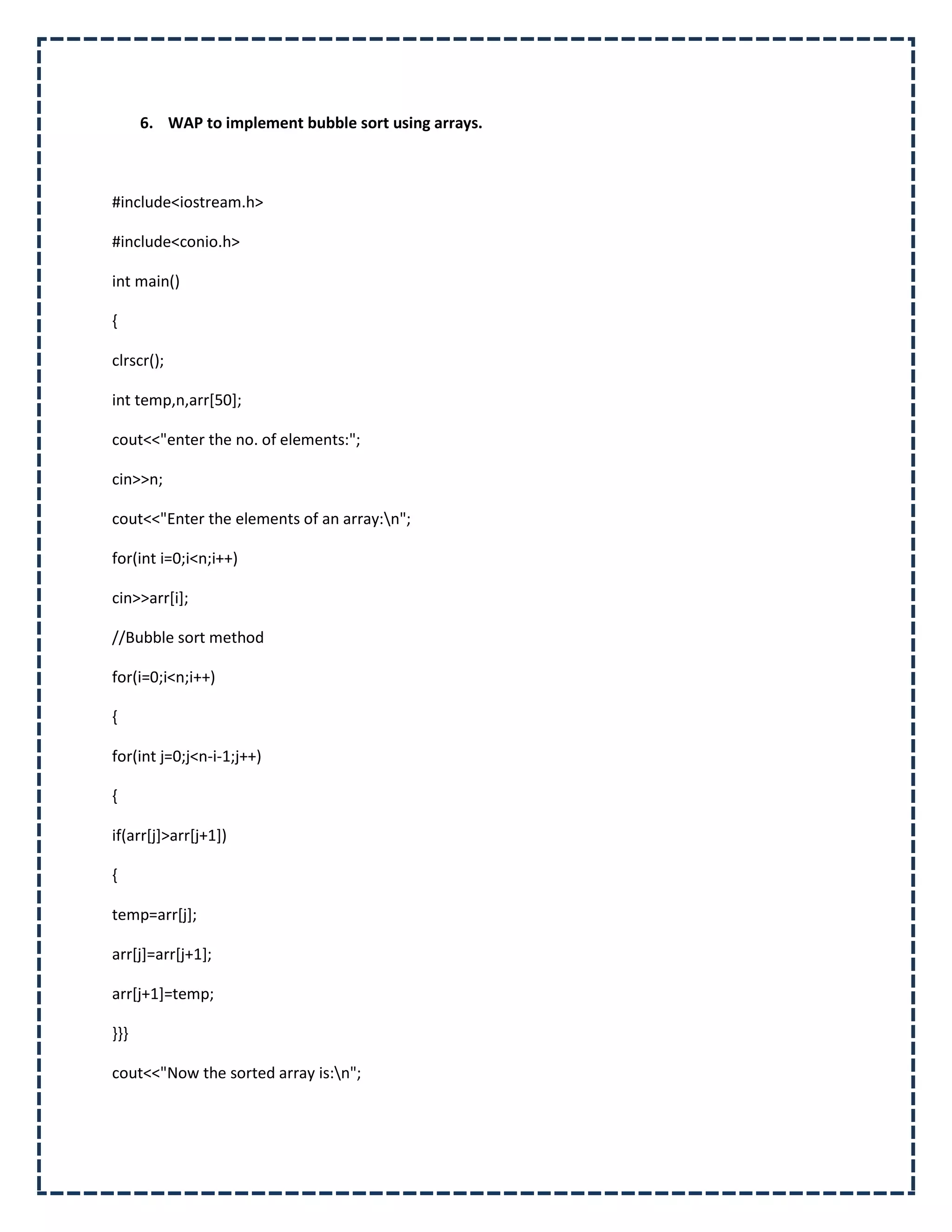 6. WAP to implement bubble sort using arrays.



#include<iostream.h>

#include<conio.h>

int main()

{

clrscr();

int temp,n,arr[50];

cout<<"enter the no. of elements:";

cin>>n;

cout<<"Enter the elements of an array:n";

for(int i=0;i<n;i++)

cin>>arr[i];

//Bubble sort method

for(i=0;i<n;i++)

{

for(int j=0;j<n-i-1;j++)

{

if(arr[j]>arr[j+1])

{

temp=arr[j];

arr[j]=arr[j+1];

arr[j+1]=temp;

}}}

cout<<"Now the sorted array is:n";
 