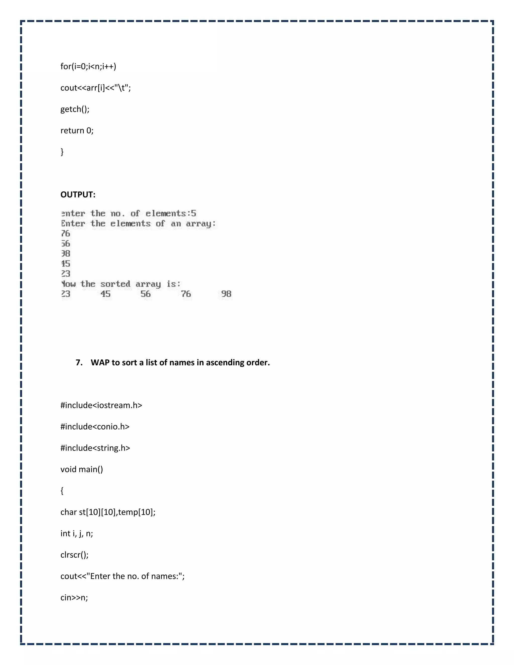 for(i=0;i<n;i++)

cout<<arr[i]<<"t";

getch();

return 0;

}



OUTPUT:




     7. WAP to sort a list of names in ascending order.



#include<iostream.h>

#include<conio.h>

#include<string.h>

void main()

{

char st[10][10],temp[10];

int i, j, n;

clrscr();

cout<<"Enter the no. of names:";

cin>>n;
 