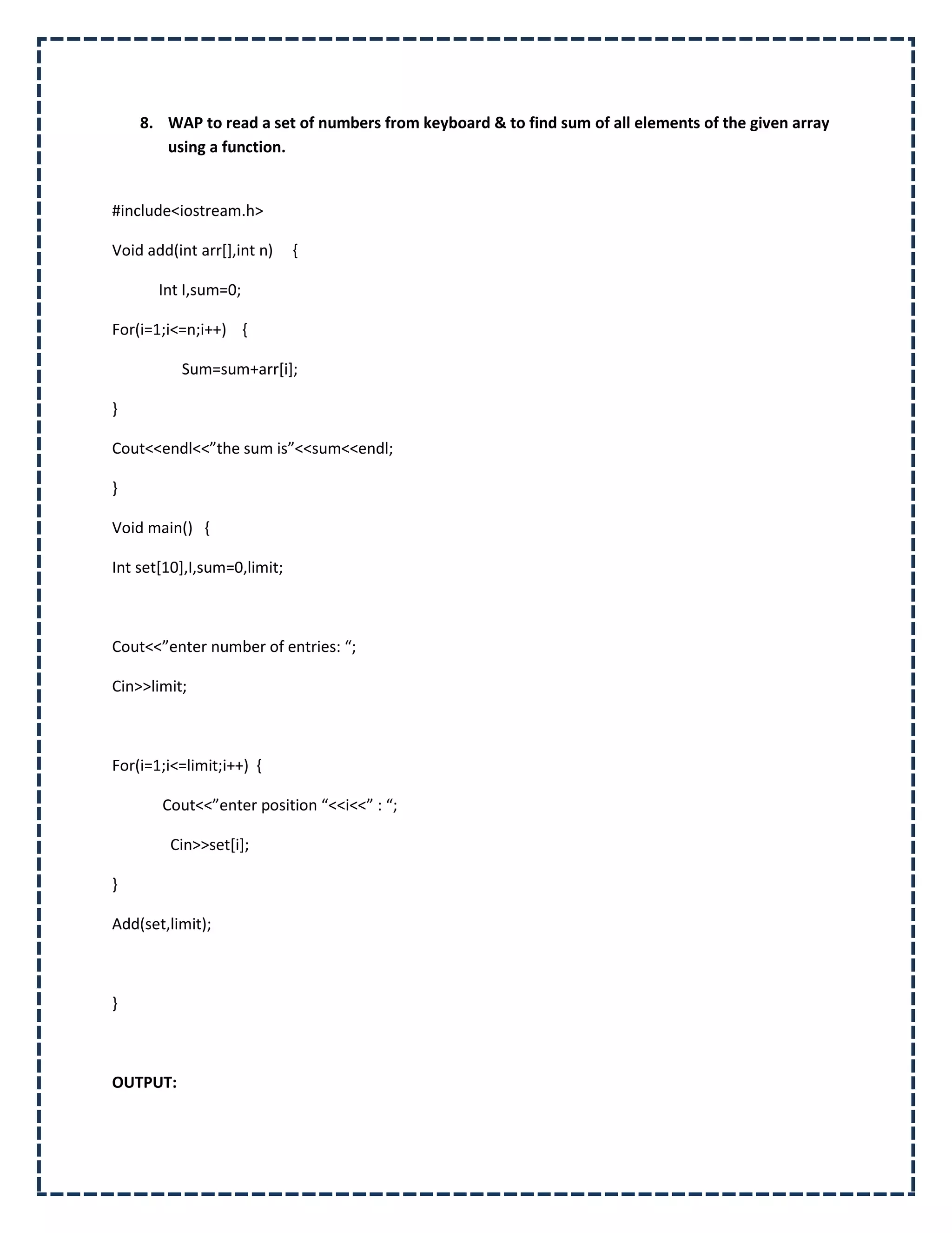 8. WAP to read a set of numbers from keyboard & to find sum of all elements of the given array
       using a function.


#include<iostream.h>

Void add(int arr[],int n)    {

       Int I,sum=0;

For(i=1;i<=n;i++) {

          Sum=sum+arr[i];

}

Cout<<endl<<”the sum is”<<sum<<endl;

}

Void main() {

Int set[10],I,sum=0,limit;



Cout<<”enter number of entries: “;

Cin>>limit;



For(i=1;i<=limit;i++) {

       Cout<<”enter position “<<i<<” : “;

         Cin>>set[i];

}

Add(set,limit);



}



OUTPUT:
 