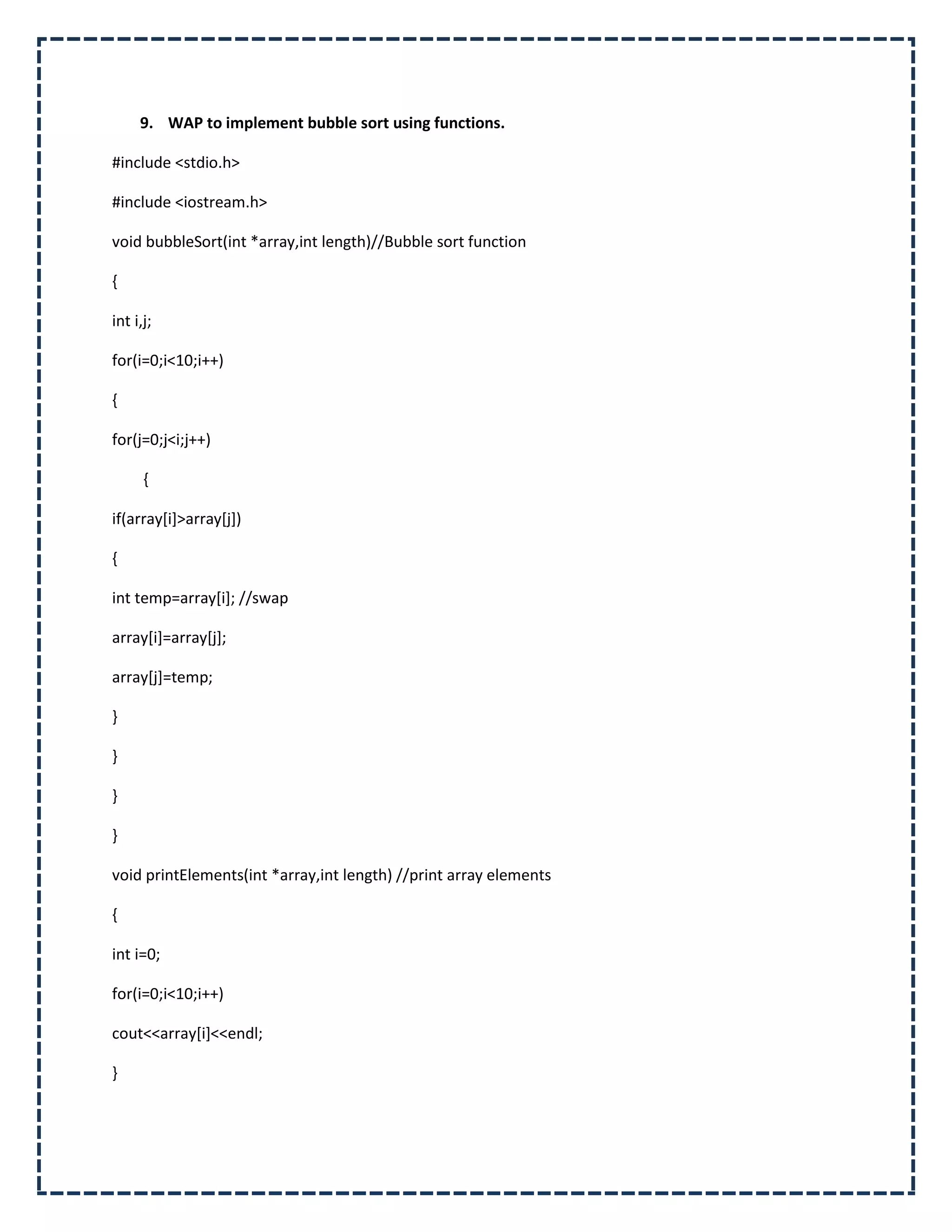 9. WAP to implement bubble sort using functions.

#include <stdio.h>

#include <iostream.h>

void bubbleSort(int *array,int length)//Bubble sort function

{

int i,j;

for(i=0;i<10;i++)

{

for(j=0;j<i;j++)

      {

if(array[i]>array[j])

{

int temp=array[i]; //swap

array[i]=array[j];

array[j]=temp;

}

}

}

}

void printElements(int *array,int length) //print array elements

{

int i=0;

for(i=0;i<10;i++)

cout<<array[i]<<endl;

}
 