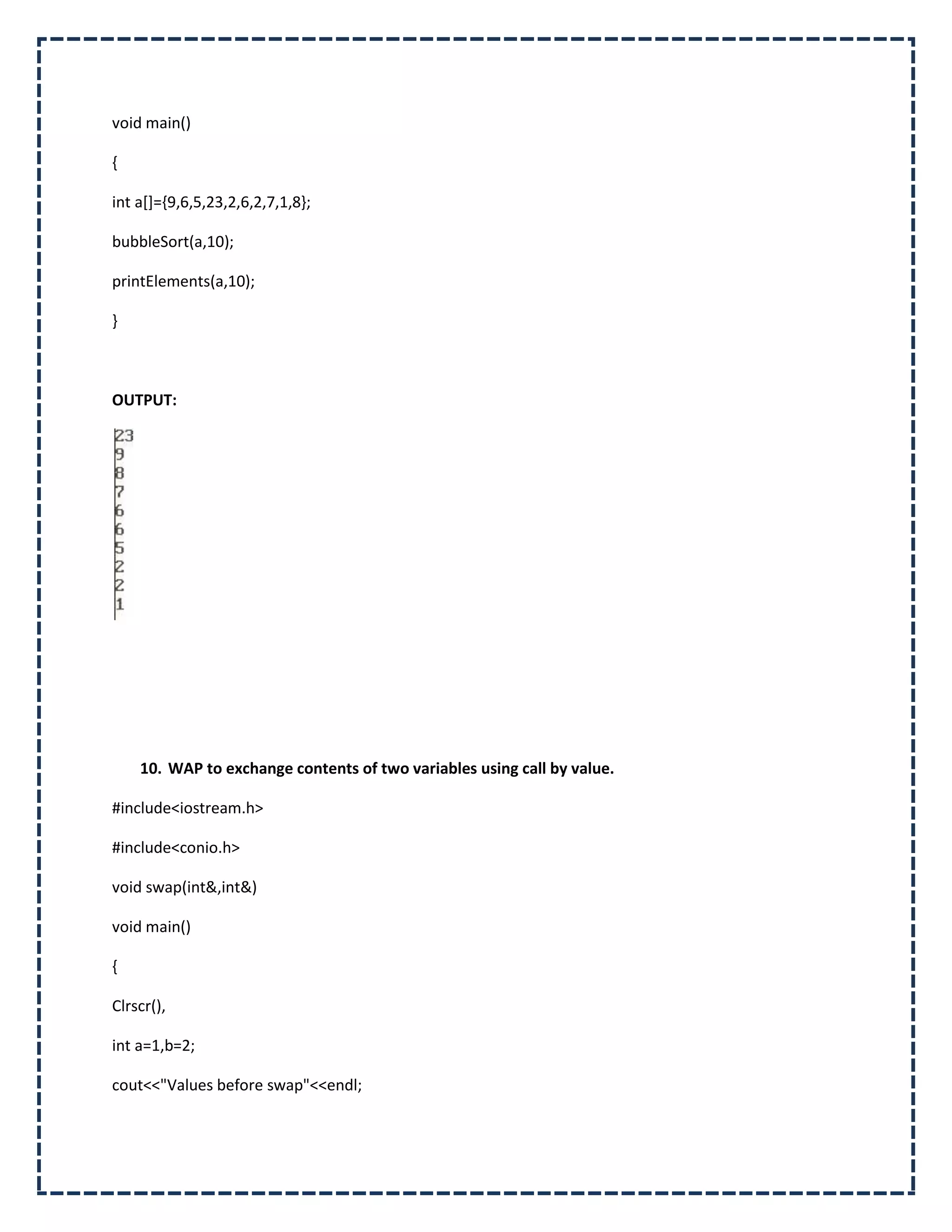 void main()

{

int a[]={9,6,5,23,2,6,2,7,1,8};

bubbleSort(a,10);

printElements(a,10);

}



OUTPUT:




    10. WAP to exchange contents of two variables using call by value.

#include<iostream.h>

#include<conio.h>

void swap(int&,int&)

void main()

{

Clrscr(),

int a=1,b=2;

cout<<"Values before swap"<<endl;
 