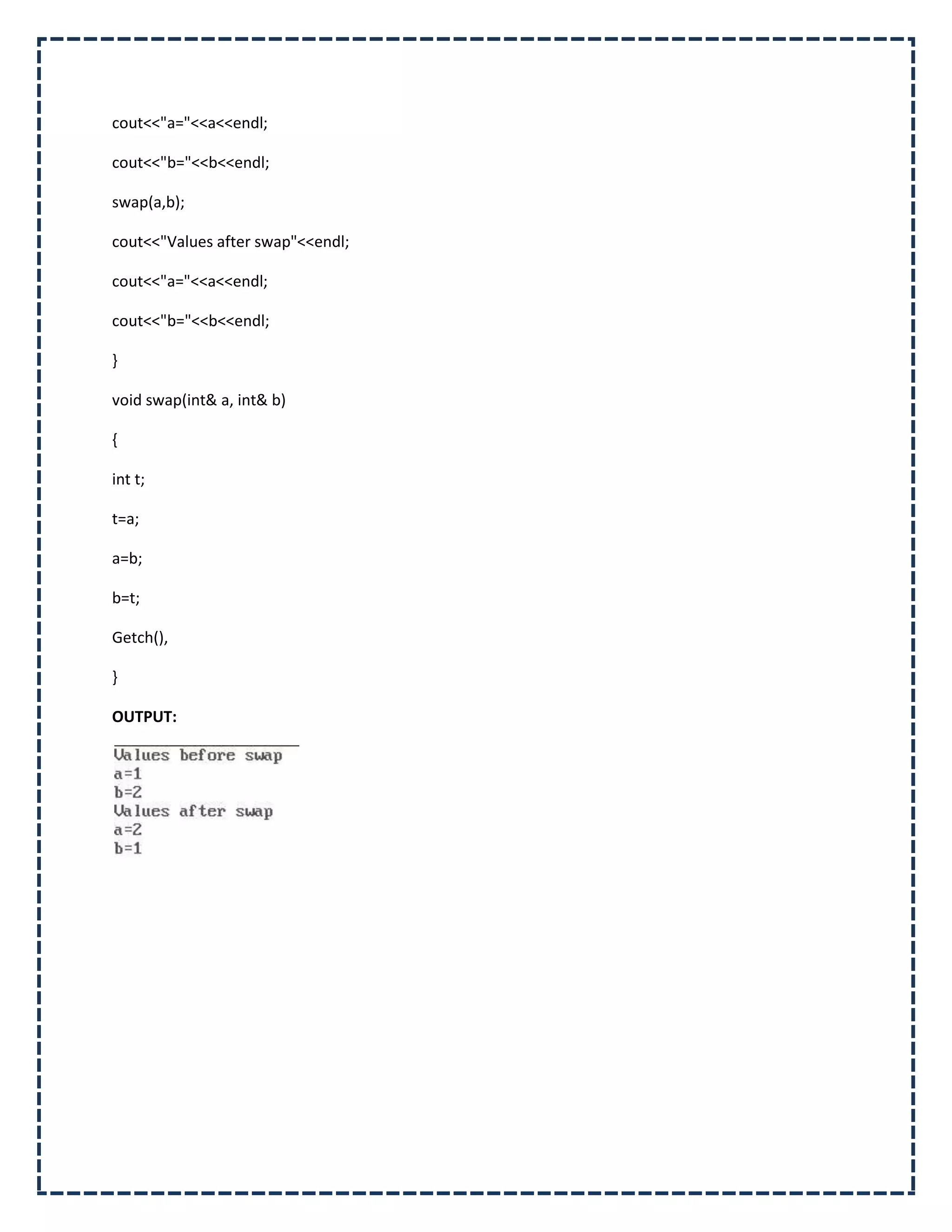 cout<<"a="<<a<<endl;

cout<<"b="<<b<<endl;

swap(a,b);

cout<<"Values after swap"<<endl;

cout<<"a="<<a<<endl;

cout<<"b="<<b<<endl;

}

void swap(int& a, int& b)

{

int t;

t=a;

a=b;

b=t;

Getch(),

}

OUTPUT:
 