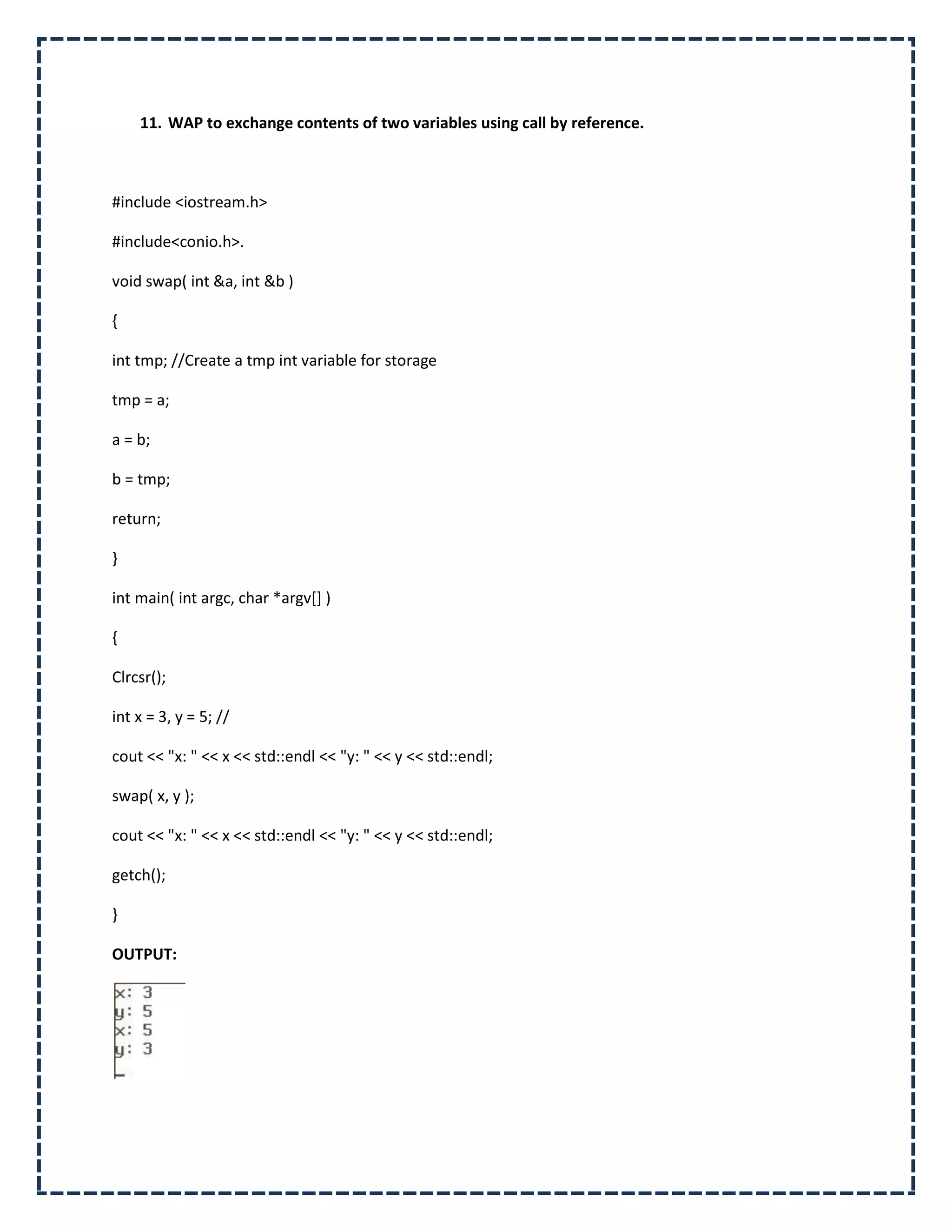 11. WAP to exchange contents of two variables using call by reference.



#include <iostream.h>

#include<conio.h>.

void swap( int &a, int &b )

{

int tmp; //Create a tmp int variable for storage

tmp = a;

a = b;

b = tmp;

return;

}

int main( int argc, char *argv[] )

{

Clrcsr();

int x = 3, y = 5; //

cout << "x: " << x << std::endl << "y: " << y << std::endl;

swap( x, y );

cout << "x: " << x << std::endl << "y: " << y << std::endl;

getch();

}

OUTPUT:
 