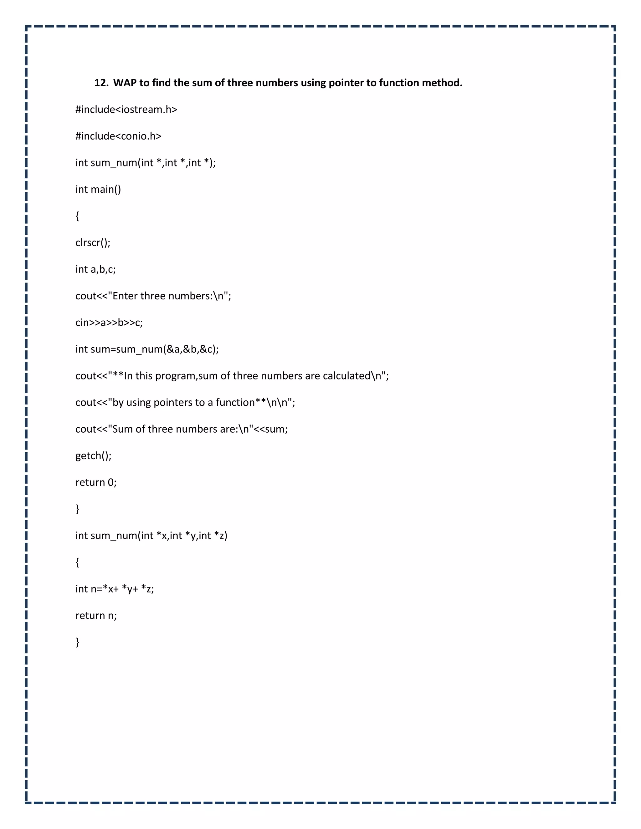 12. WAP to find the sum of three numbers using pointer to function method.

#include<iostream.h>

#include<conio.h>

int sum_num(int *,int *,int *);

int main()

{

clrscr();

int a,b,c;

cout<<"Enter three numbers:n";

cin>>a>>b>>c;

int sum=sum_num(&a,&b,&c);

cout<<"**In this program,sum of three numbers are calculatedn";

cout<<"by using pointers to a function**nn";

cout<<"Sum of three numbers are:n"<<sum;

getch();

return 0;

}

int sum_num(int *x,int *y,int *z)

{

int n=*x+ *y+ *z;

return n;

}
 