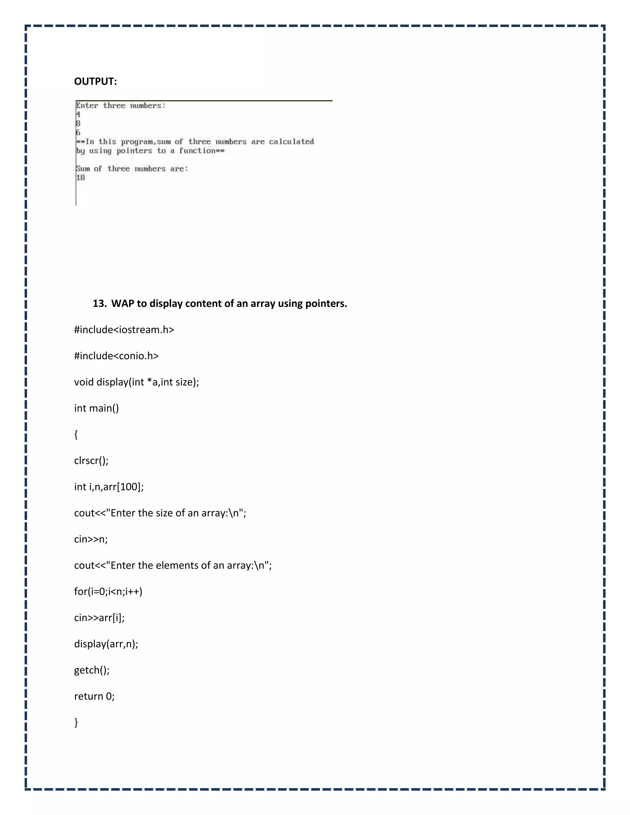 OUTPUT:




    13. WAP to display content of an array using pointers.

#include<iostream.h>

#include<conio.h>

void display(int *a,int size);

int main()

{

clrscr();

int i,n,arr[100];

cout<<"Enter the size of an array:n";

cin>>n;

cout<<"Enter the elements of an array:n";

for(i=0;i<n;i++)

cin>>arr[i];

display(arr,n);

getch();

return 0;

}
 