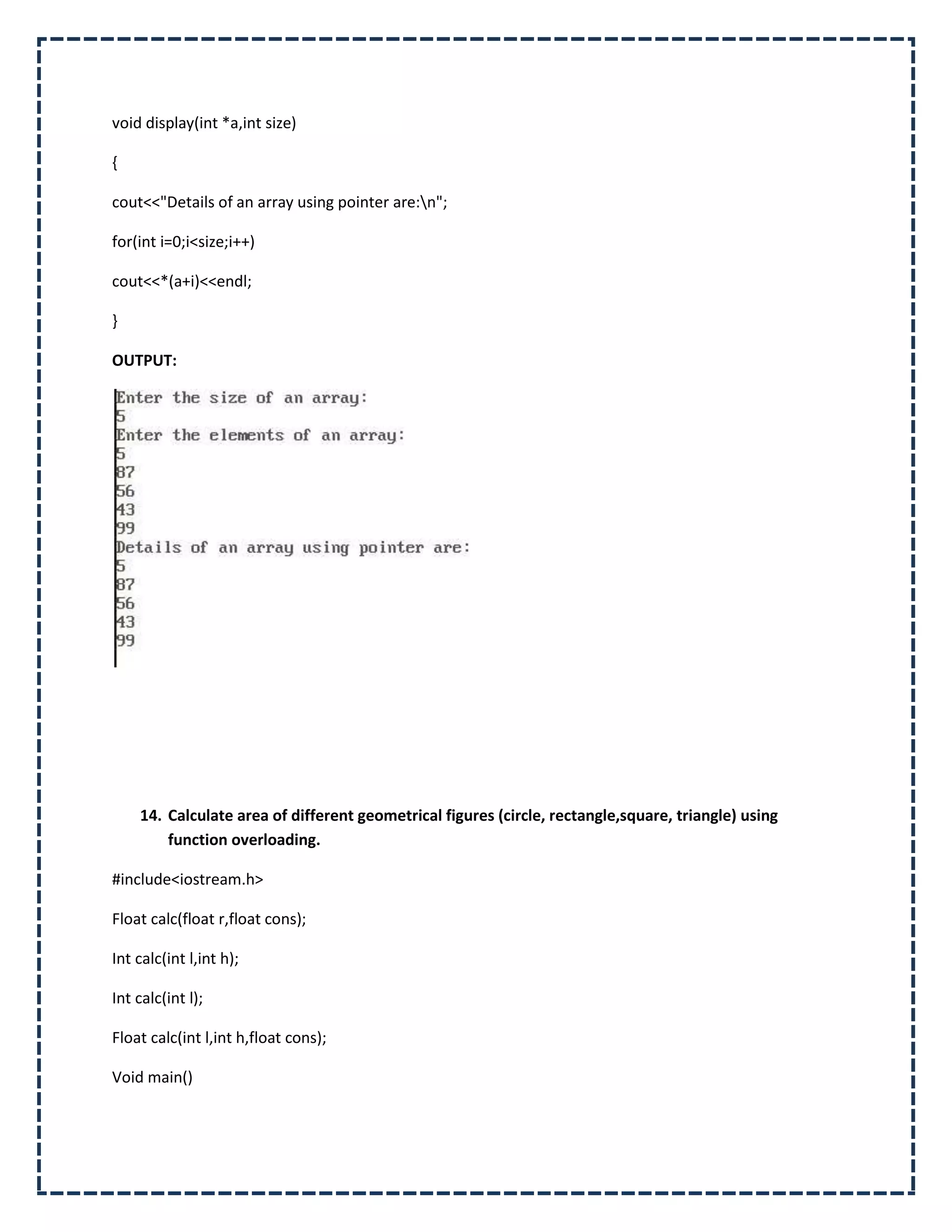 void display(int *a,int size)

{

cout<<"Details of an array using pointer are:n";

for(int i=0;i<size;i++)

cout<<*(a+i)<<endl;

}

OUTPUT:




    14. Calculate area of different geometrical figures (circle, rectangle,square, triangle) using
        function overloading.

#include<iostream.h>

Float calc(float r,float cons);

Int calc(int l,int h);

Int calc(int l);

Float calc(int l,int h,float cons);

Void main()
 