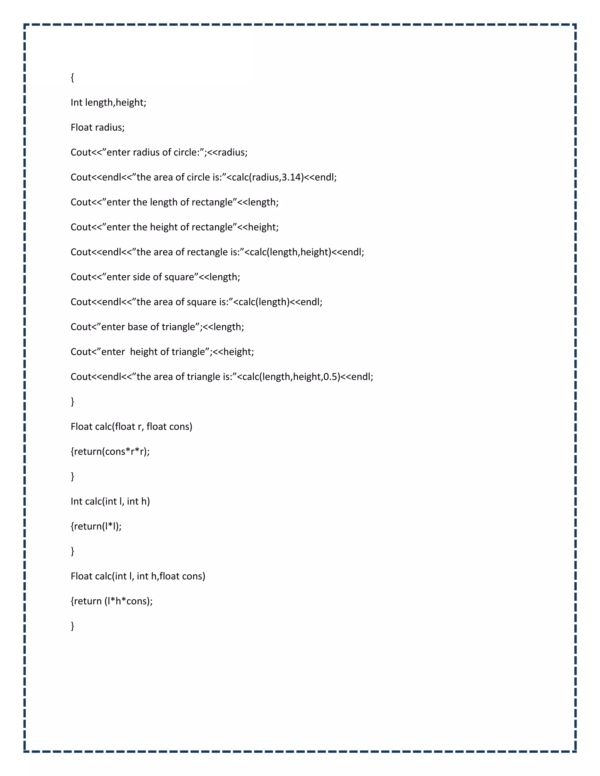 {

Int length,height;

Float radius;

Cout<<”enter radius of circle:”;<<radius;

Cout<<endl<<”the area of circle is:”<calc(radius,3.14)<<endl;

Cout<<”enter the length of rectangle”<<length;

Cout<<”enter the height of rectangle”<<height;

Cout<<endl<<”the area of rectangle is:”<calc(length,height)<<endl;

Cout<<”enter side of square”<<length;

Cout<<endl<<”the area of square is:”<calc(length)<<endl;

Cout<”enter base of triangle”;<<length;

Cout<”enter height of triangle”;<<height;

Cout<<endl<<”the area of triangle is:”<calc(length,height,0.5)<<endl;

}

Float calc(float r, float cons)

{return(cons*r*r);

}

Int calc(int l, int h)

{return(l*l);

}

Float calc(int l, int h,float cons)

{return (l*h*cons);

}
 