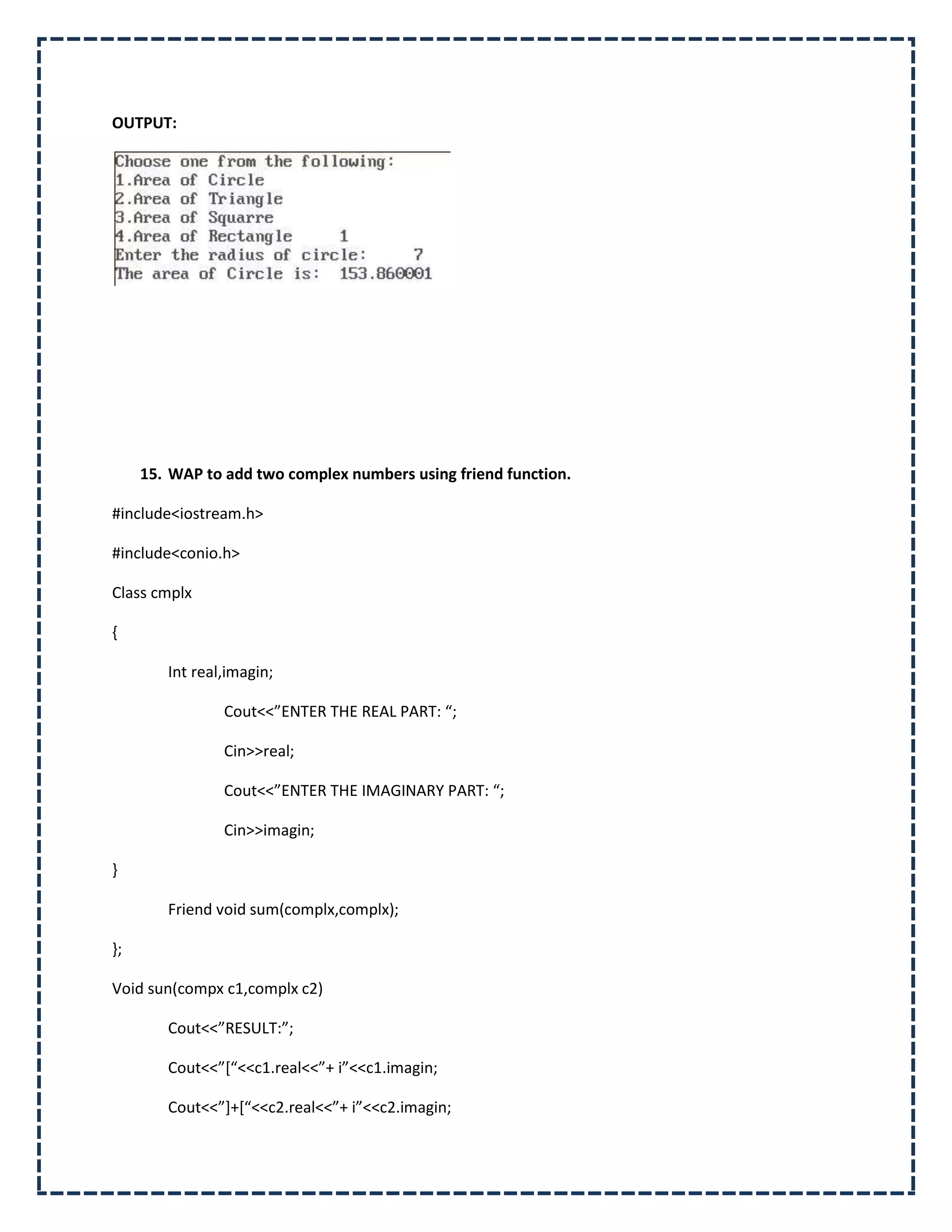 OUTPUT:




     15. WAP to add two complex numbers using friend function.

#include<iostream.h>

#include<conio.h>

Class cmplx

{

        Int real,imagin;

                Cout<<”ENTER THE REAL PART: “;

                Cin>>real;

                Cout<<”ENTER THE IMAGINARY PART: “;

                Cin>>imagin;

}

        Friend void sum(complx,complx);

};

Void sun(compx c1,complx c2)

        Cout<<”RESULT:”;

        Cout<<”*“<<c1.real<<”+ i”<<c1.imagin;

        Cout<<”++*“<<c2.real<<”+ i”<<c2.imagin;
 