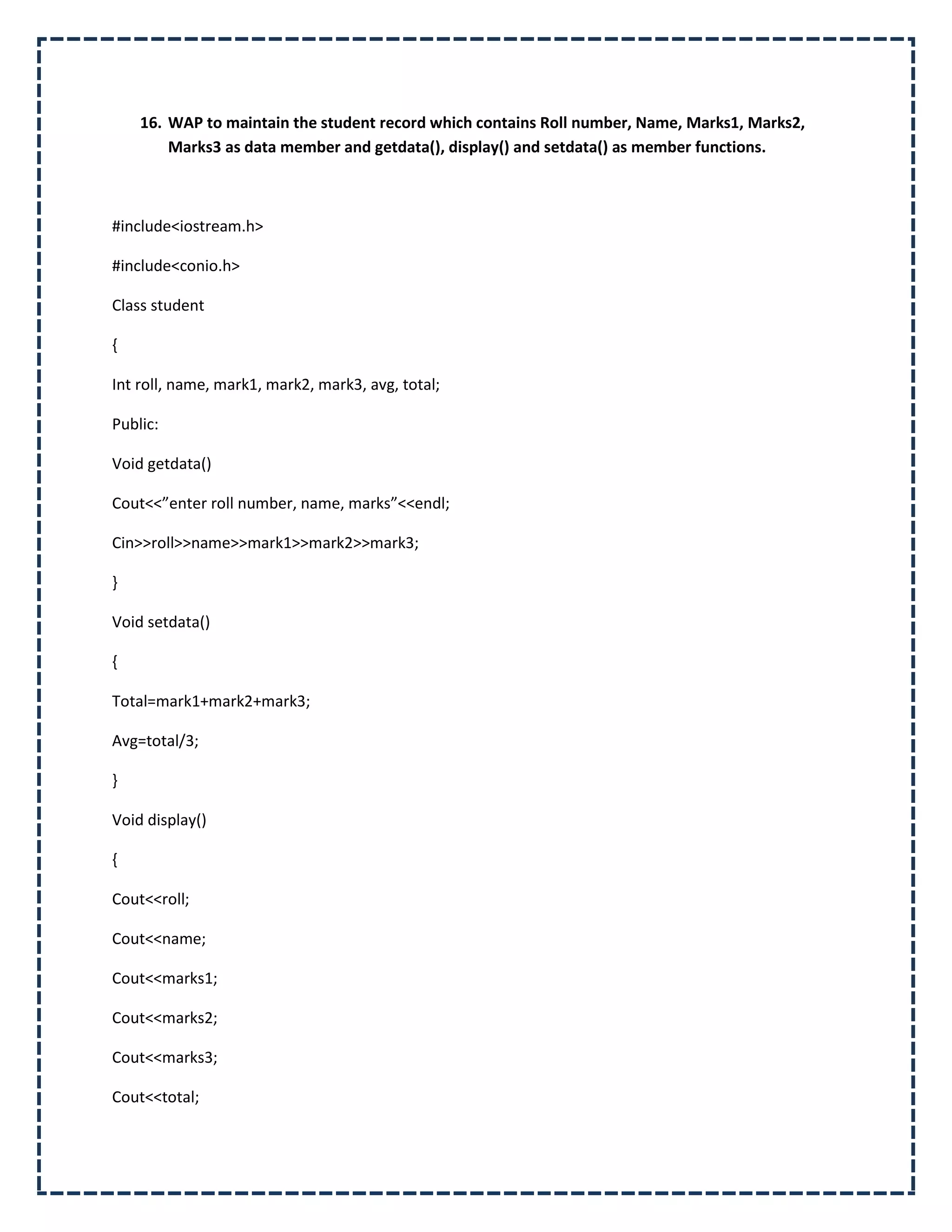 16. WAP to maintain the student record which contains Roll number, Name, Marks1, Marks2,
        Marks3 as data member and getdata(), display() and setdata() as member functions.



#include<iostream.h>

#include<conio.h>

Class student

{

Int roll, name, mark1, mark2, mark3, avg, total;

Public:

Void getdata()

Cout<<”enter roll number, name, marks”<<endl;

Cin>>roll>>name>>mark1>>mark2>>mark3;

}

Void setdata()

{

Total=mark1+mark2+mark3;

Avg=total/3;

}

Void display()

{

Cout<<roll;

Cout<<name;

Cout<<marks1;

Cout<<marks2;

Cout<<marks3;

Cout<<total;
 