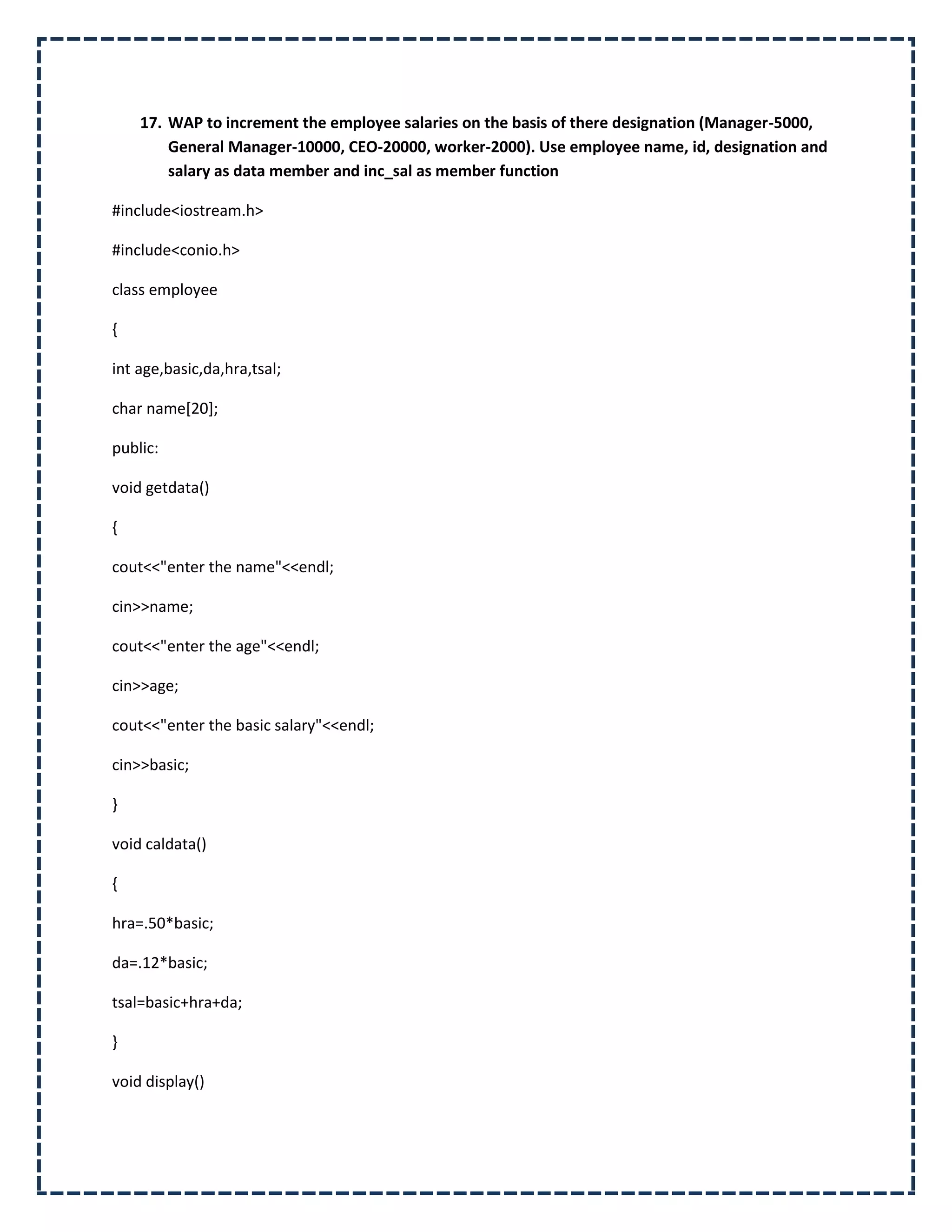 17. WAP to increment the employee salaries on the basis of there designation (Manager-5000,
        General Manager-10000, CEO-20000, worker-2000). Use employee name, id, designation and
        salary as data member and inc_sal as member function

#include<iostream.h>

#include<conio.h>

class employee

{

int age,basic,da,hra,tsal;

char name[20];

public:

void getdata()

{

cout<<"enter the name"<<endl;

cin>>name;

cout<<"enter the age"<<endl;

cin>>age;

cout<<"enter the basic salary"<<endl;

cin>>basic;

}

void caldata()

{

hra=.50*basic;

da=.12*basic;

tsal=basic+hra+da;

}

void display()
 