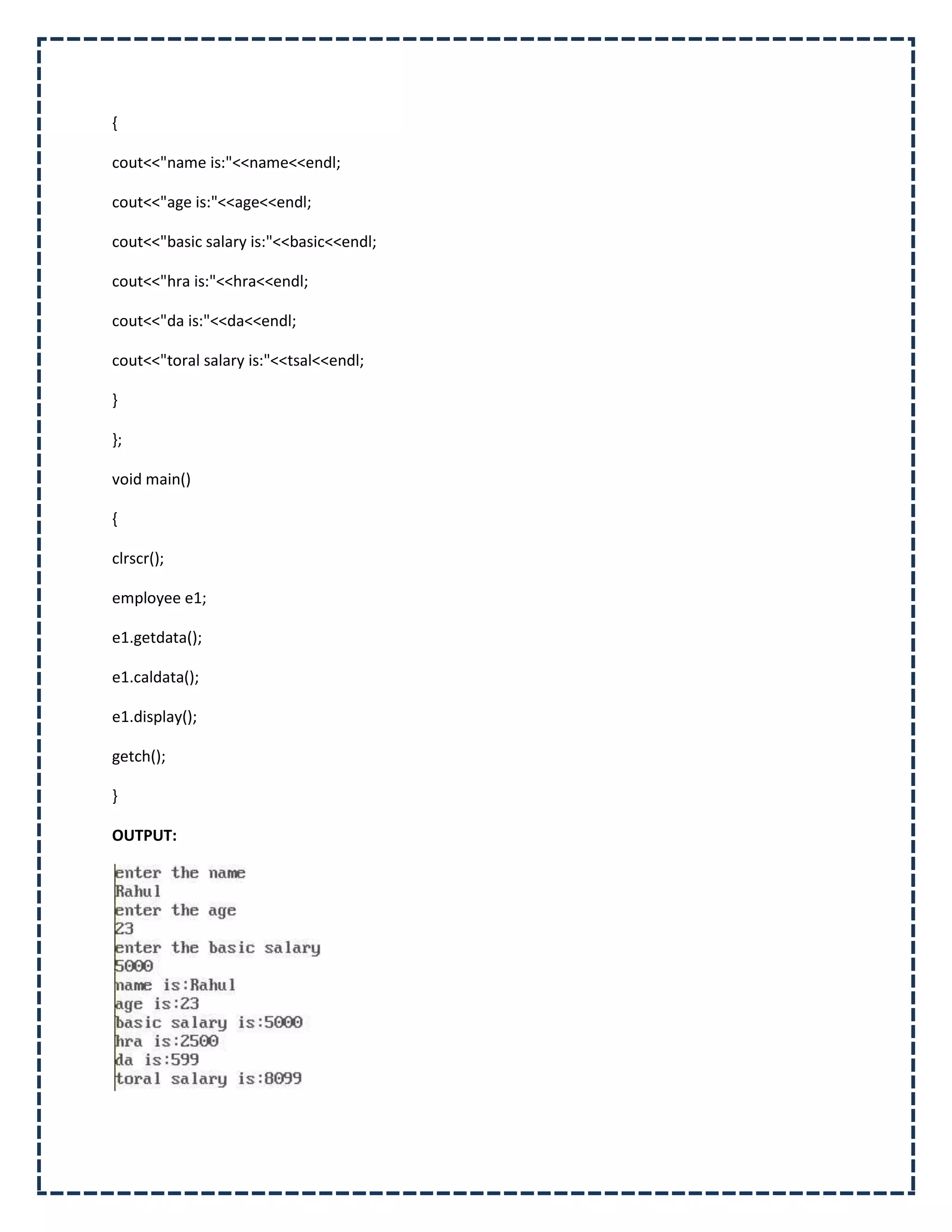 {

cout<<"name is:"<<name<<endl;

cout<<"age is:"<<age<<endl;

cout<<"basic salary is:"<<basic<<endl;

cout<<"hra is:"<<hra<<endl;

cout<<"da is:"<<da<<endl;

cout<<"toral salary is:"<<tsal<<endl;

}

};

void main()

{

clrscr();

employee e1;

e1.getdata();

e1.caldata();

e1.display();

getch();

}

OUTPUT:
 