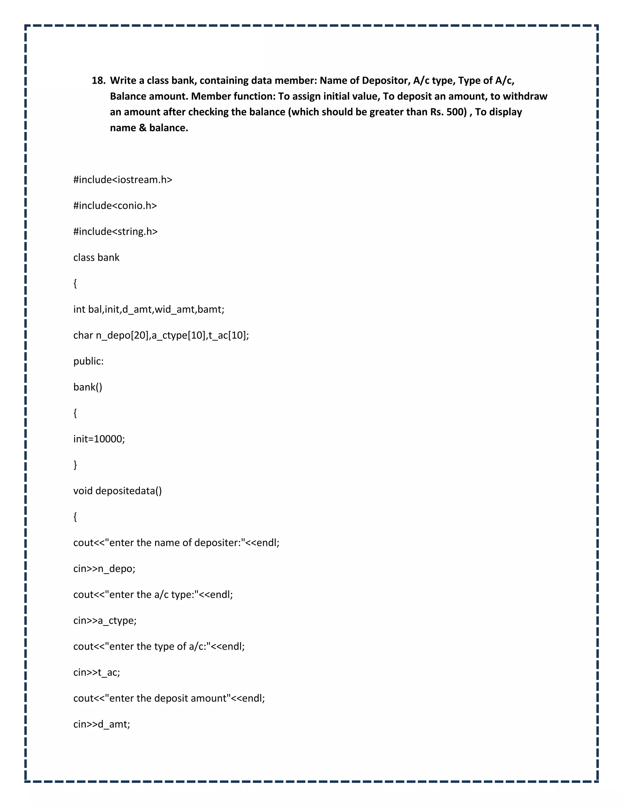 18. Write a class bank, containing data member: Name of Depositor, A/c type, Type of A/c,
        Balance amount. Member function: To assign initial value, To deposit an amount, to withdraw
        an amount after checking the balance (which should be greater than Rs. 500) , To display
        name & balance.



#include<iostream.h>

#include<conio.h>

#include<string.h>

class bank

{

int bal,init,d_amt,wid_amt,bamt;

char n_depo[20],a_ctype[10],t_ac[10];

public:

bank()

{

init=10000;

}

void depositedata()

{

cout<<"enter the name of depositer:"<<endl;

cin>>n_depo;

cout<<"enter the a/c type:"<<endl;

cin>>a_ctype;

cout<<"enter the type of a/c:"<<endl;

cin>>t_ac;

cout<<"enter the deposit amount"<<endl;

cin>>d_amt;
 