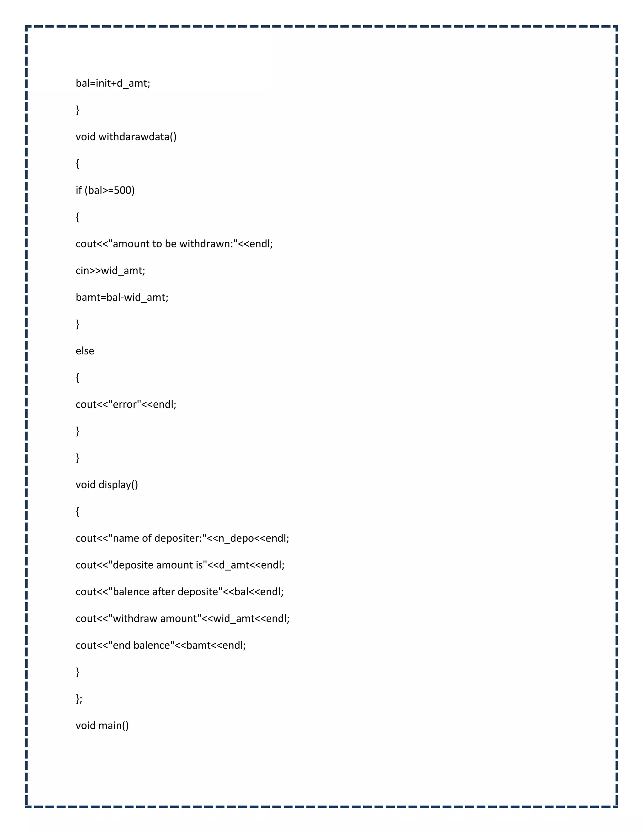 bal=init+d_amt;

}

void withdarawdata()

{

if (bal>=500)

{

cout<<"amount to be withdrawn:"<<endl;

cin>>wid_amt;

bamt=bal-wid_amt;

}

else

{

cout<<"error"<<endl;

}

}

void display()

{

cout<<"name of depositer:"<<n_depo<<endl;

cout<<"deposite amount is"<<d_amt<<endl;

cout<<"balence after deposite"<<bal<<endl;

cout<<"withdraw amount"<<wid_amt<<endl;

cout<<"end balence"<<bamt<<endl;

}

};

void main()
 