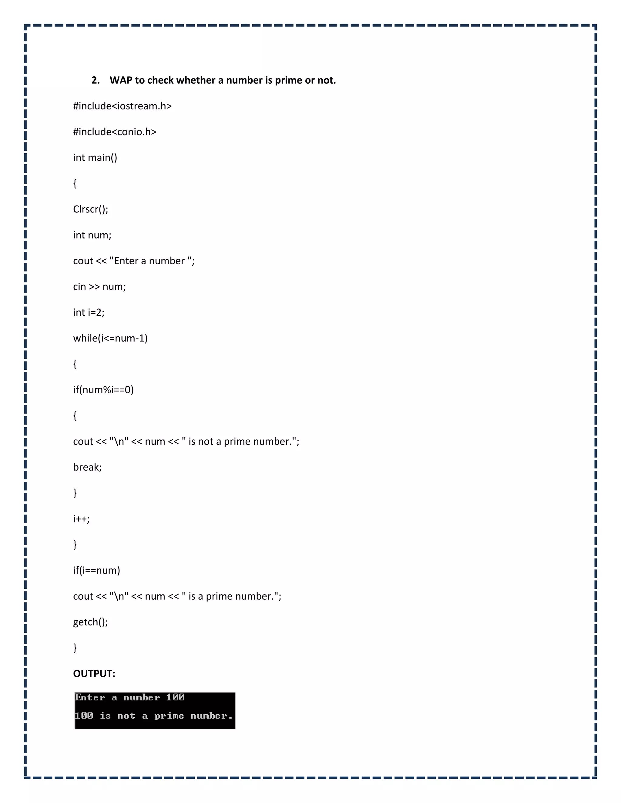2. WAP to check whether a number is prime or not.

#include<iostream.h>

#include<conio.h>

int main()

{

Clrscr();

int num;

cout << "Enter a number ";

cin >> num;

int i=2;

while(i<=num-1)

{

if(num%i==0)

{

cout << "n" << num << " is not a prime number.";

break;

}

i++;

}

if(i==num)

cout << "n" << num << " is a prime number.";

getch();

}

OUTPUT:
 