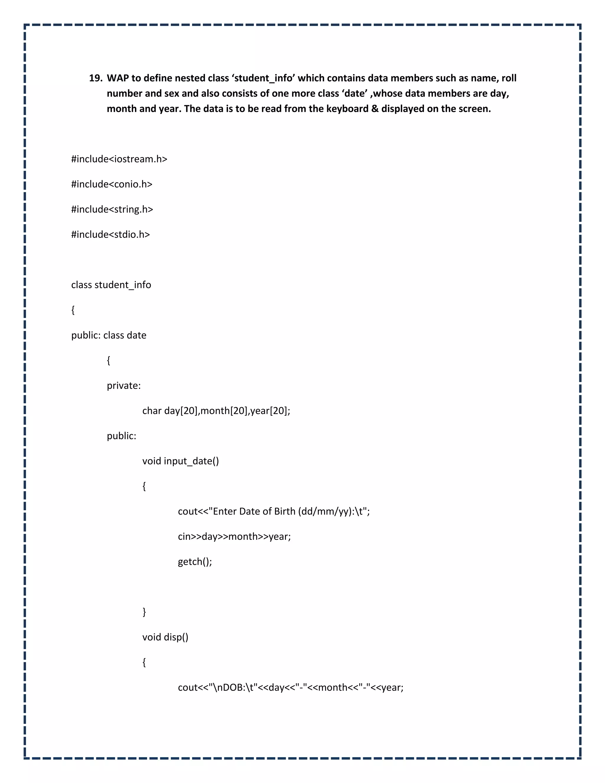 19. WAP to define nested class ‘student_info’ which contains data members such as name, roll
        number and sex and also consists of one more class ‘date’ ,whose data members are day,
        month and year. The data is to be read from the keyboard & displayed on the screen.



#include<iostream.h>

#include<conio.h>

#include<string.h>

#include<stdio.h>



class student_info

{

public: class date

        {

        private:

                   char day[20],month[20],year[20];

        public:

                   void input_date()

                   {

                           cout<<"Enter Date of Birth (dd/mm/yy):t";

                           cin>>day>>month>>year;

                           getch();



                   }

                   void disp()

                   {

                           cout<<"nDOB:t"<<day<<"-"<<month<<"-"<<year;
 