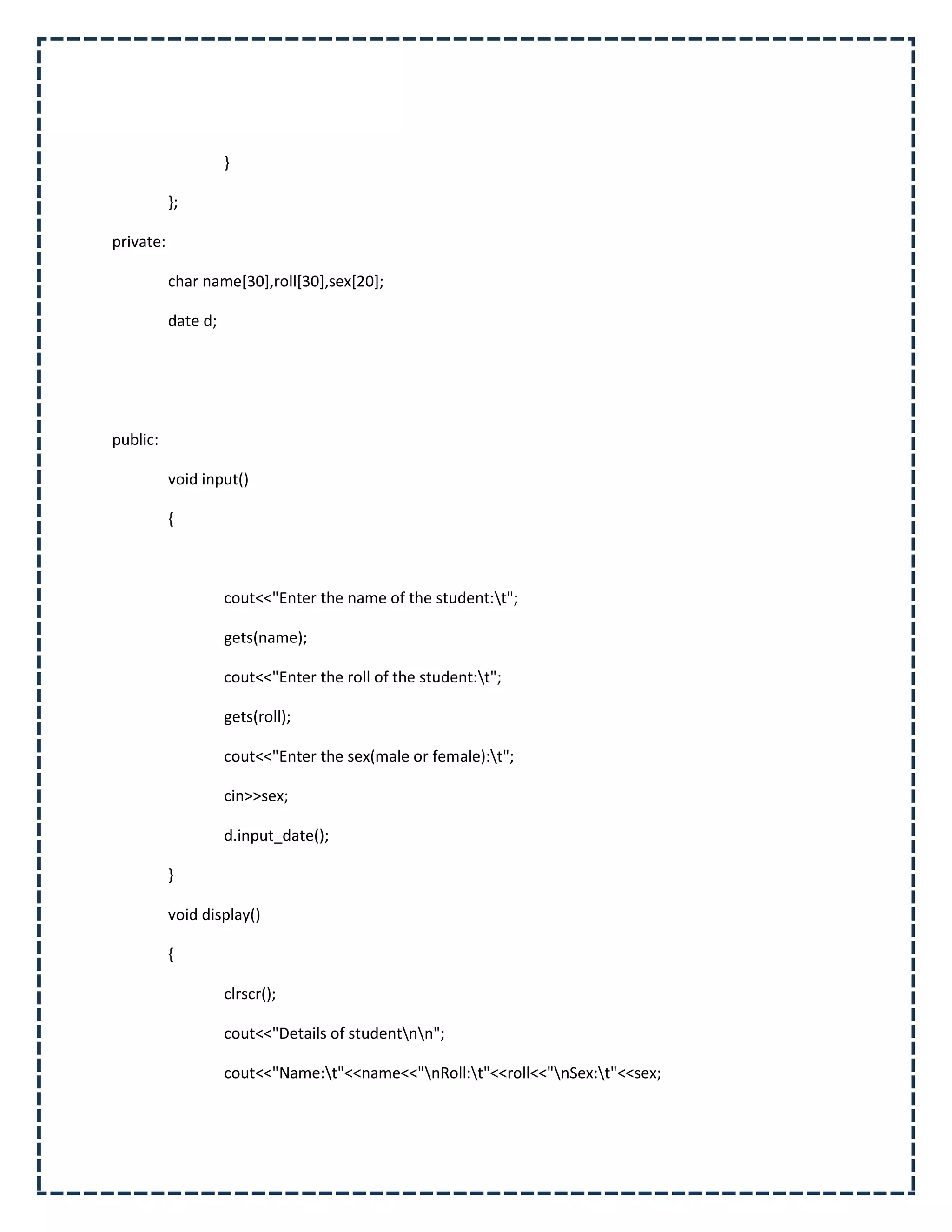 }

           };

private:

           char name[30],roll[30],sex[20];

           date d;




public:

           void input()

           {



                     cout<<"Enter the name of the student:t";

                     gets(name);

                     cout<<"Enter the roll of the student:t";

                     gets(roll);

                     cout<<"Enter the sex(male or female):t";

                     cin>>sex;

                     d.input_date();

           }

           void display()

           {

                     clrscr();

                     cout<<"Details of studentnn";

                     cout<<"Name:t"<<name<<"nRoll:t"<<roll<<"nSex:t"<<sex;
 