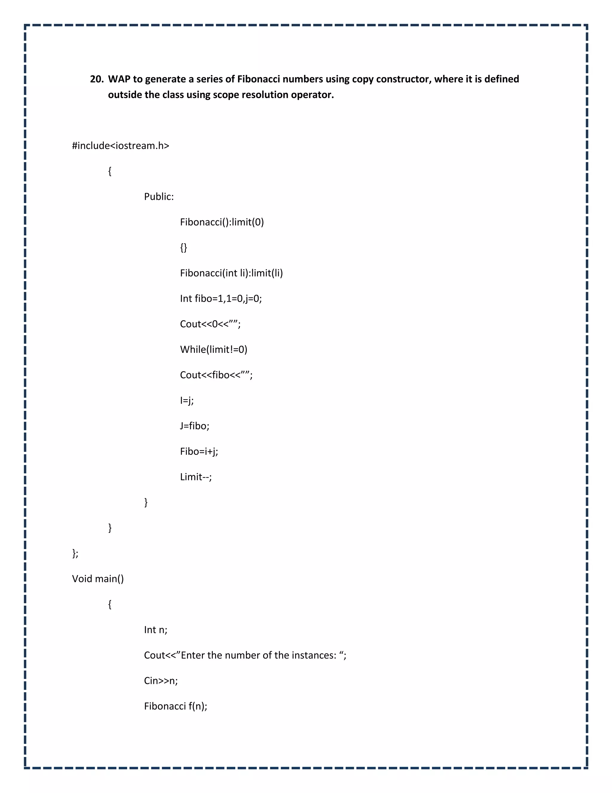 20. WAP to generate a series of Fibonacci numbers using copy constructor, where it is defined
         outside the class using scope resolution operator.



#include<iostream.h>

        {

                Public:

                          Fibonacci():limit(0)

                          {}

                          Fibonacci(int li):limit(li)

                          Int fibo=1,1=0,j=0;

                          Cout<<0<<””;

                          While(limit!=0)

                          Cout<<fibo<<””;

                          I=j;

                          J=fibo;

                          Fibo=i+j;

                          Limit--;

                }

        }

};

Void main()

        {

                Int n;

                Cout<<”Enter the number of the instances: “;

                Cin>>n;

                Fibonacci f(n);
 