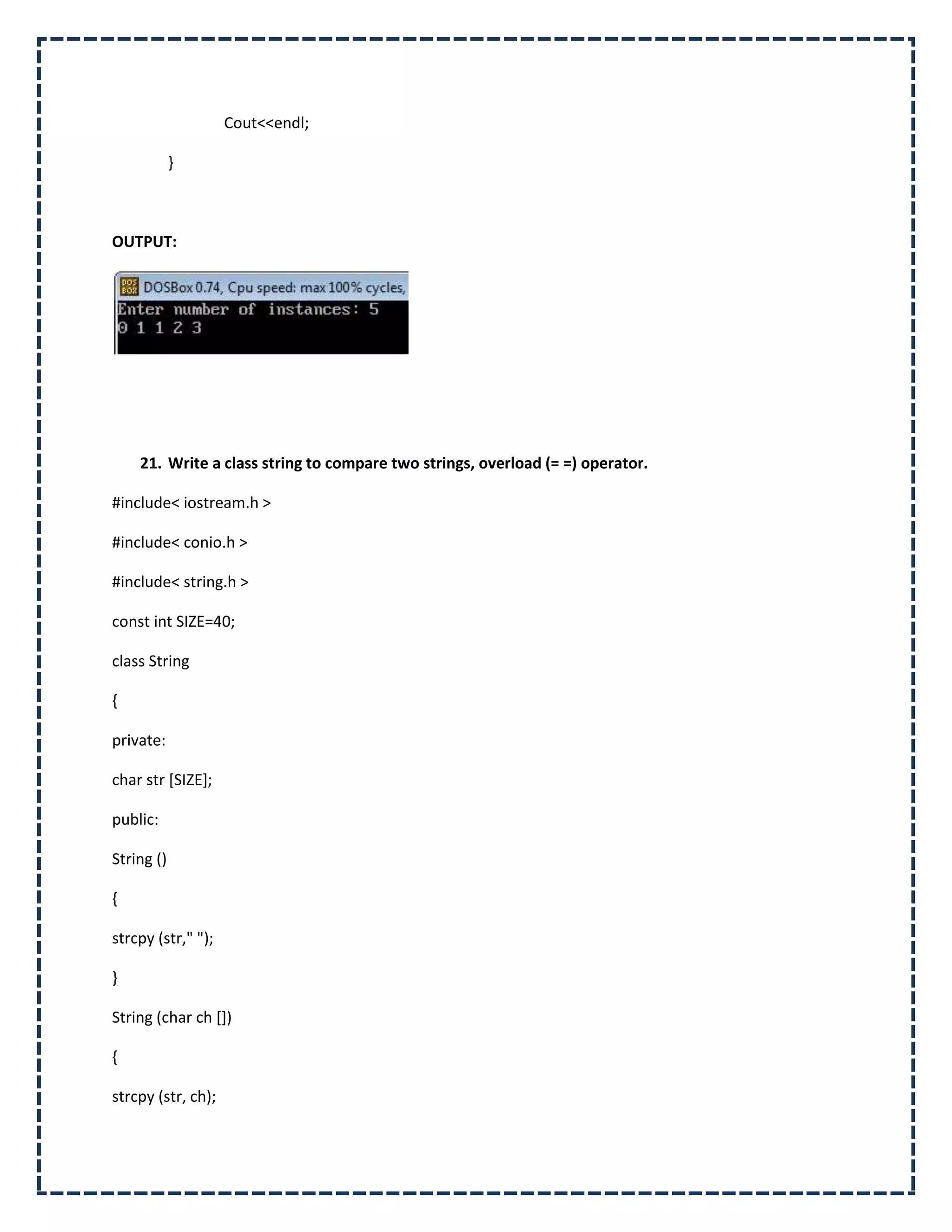 Cout<<endl;

            }



OUTPUT:




    21. Write a class string to compare two strings, overload (= =) operator.

#include< iostream.h >

#include< conio.h >

#include< string.h >

const int SIZE=40;

class String

{

private:

char str [SIZE];

public:

String ()

{

strcpy (str," ");

}

String (char ch [])

{

strcpy (str, ch);
 