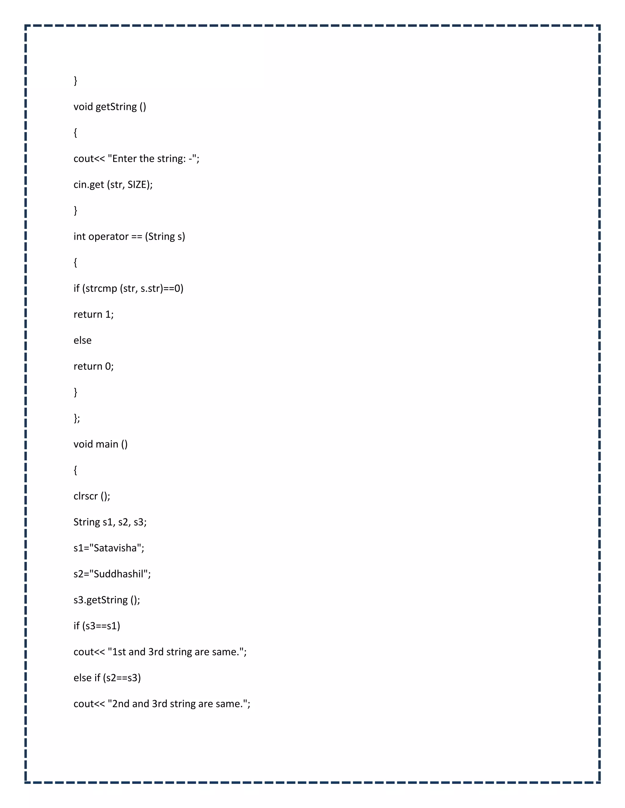 }

void getString ()

{

cout<< "Enter the string: -";

cin.get (str, SIZE);

}

int operator == (String s)

{

if (strcmp (str, s.str)==0)

return 1;

else

return 0;

}

};

void main ()

{

clrscr ();

String s1, s2, s3;

s1="Satavisha";

s2="Suddhashil";

s3.getString ();

if (s3==s1)

cout<< "1st and 3rd string are same.";

else if (s2==s3)

cout<< "2nd and 3rd string are same.";
 