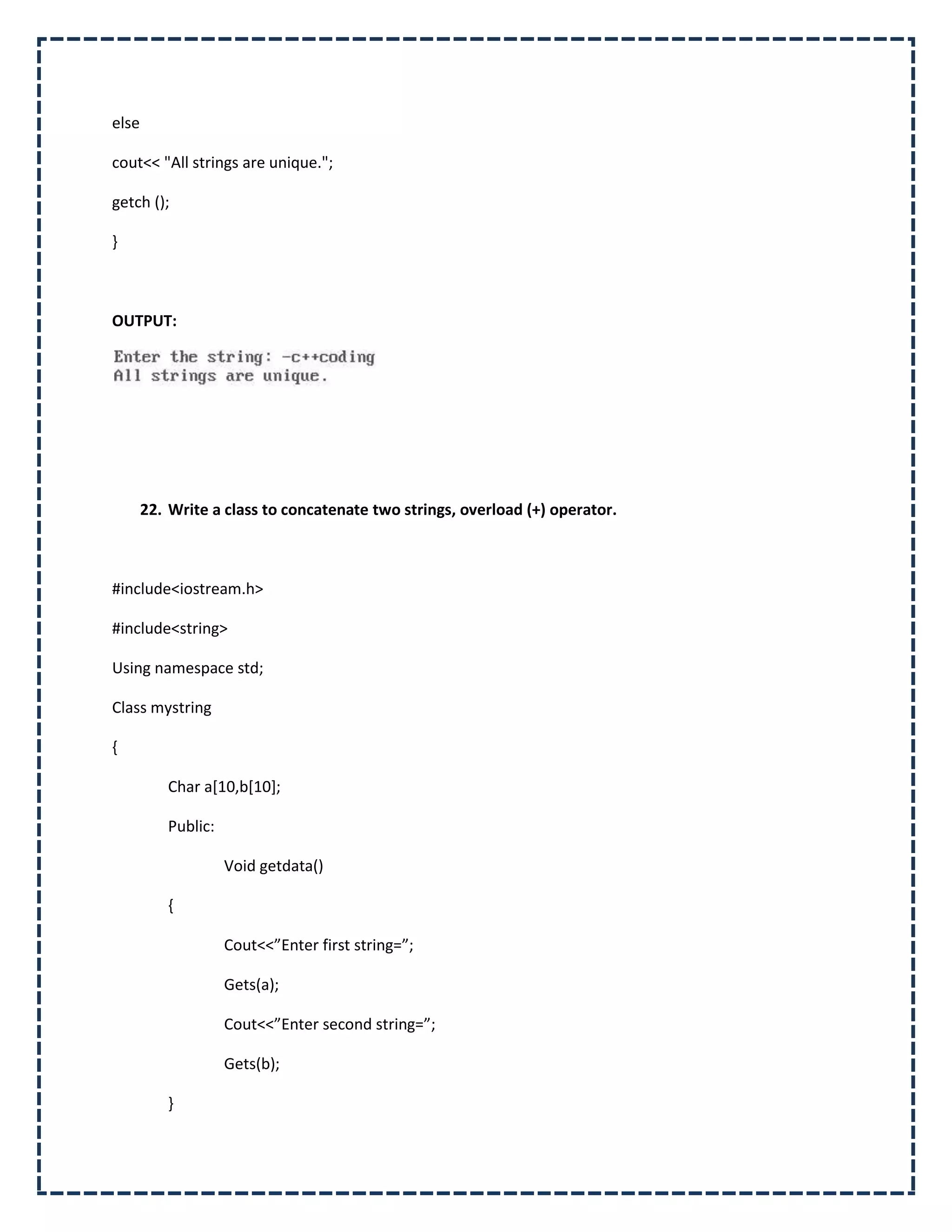 else

cout<< "All strings are unique.";

getch ();

}



OUTPUT:




       22. Write a class to concatenate two strings, overload (+) operator.



#include<iostream.h>

#include<string>

Using namespace std;

Class mystring

{

          Char a[10,b[10];

          Public:

                    Void getdata()

          {

                    Cout<<”Enter first string=”;

                    Gets(a);

                    Cout<<”Enter second string=”;

                    Gets(b);

          }
 
