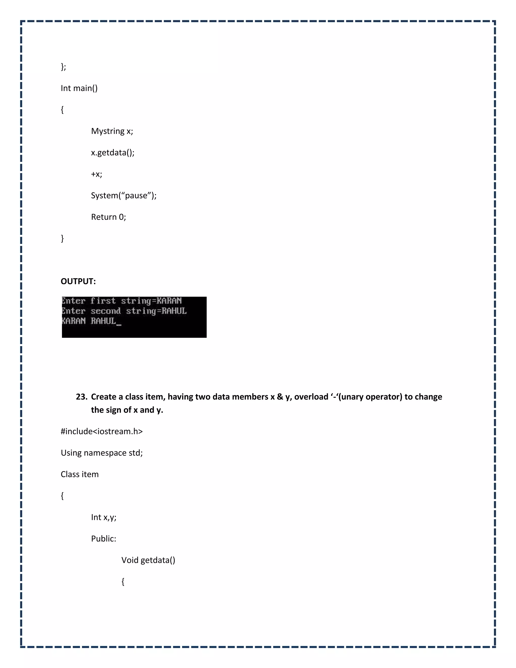 };

Int main()

{

        Mystring x;

        x.getdata();

        +x;

        System(“pause”);

        Return 0;

}



OUTPUT:




     23. Create a class item, having two data members x & y, overload ‘-‘(unary operator) to change
         the sign of x and y.

#include<iostream.h>

Using namespace std;

Class item

{

        Int x,y;

        Public:

                   Void getdata()

                   {
 