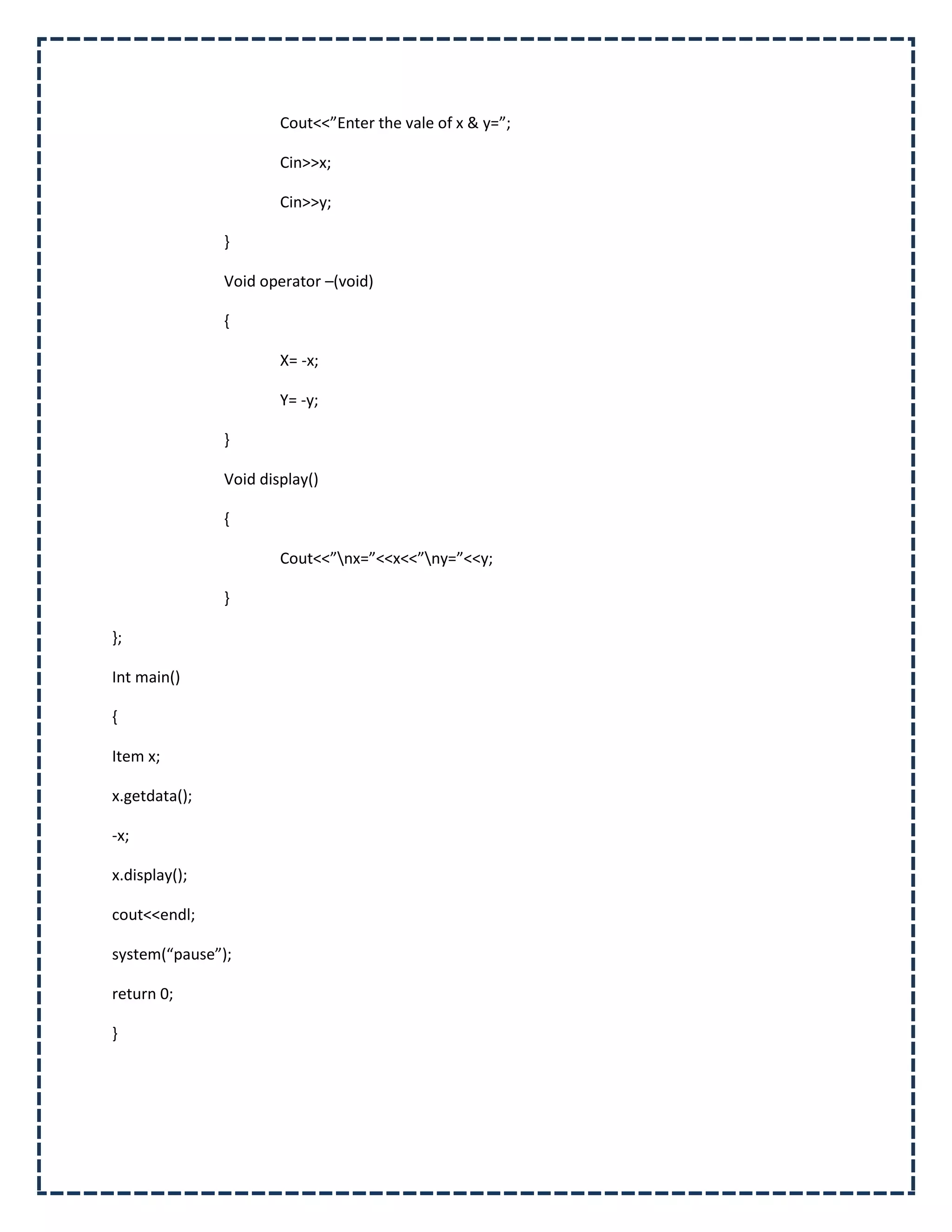 Cout<<”Enter the vale of x & y=”;

                       Cin>>x;

                       Cin>>y;

               }

               Void operator –(void)

               {

                       X= -x;

                       Y= -y;

               }

               Void display()

               {

                       Cout<<”nx=”<<x<<”ny=”<<y;

               }

};

Int main()

{

Item x;

x.getdata();

-x;

x.display();

cout<<endl;

system(“pause”);

return 0;

}
 