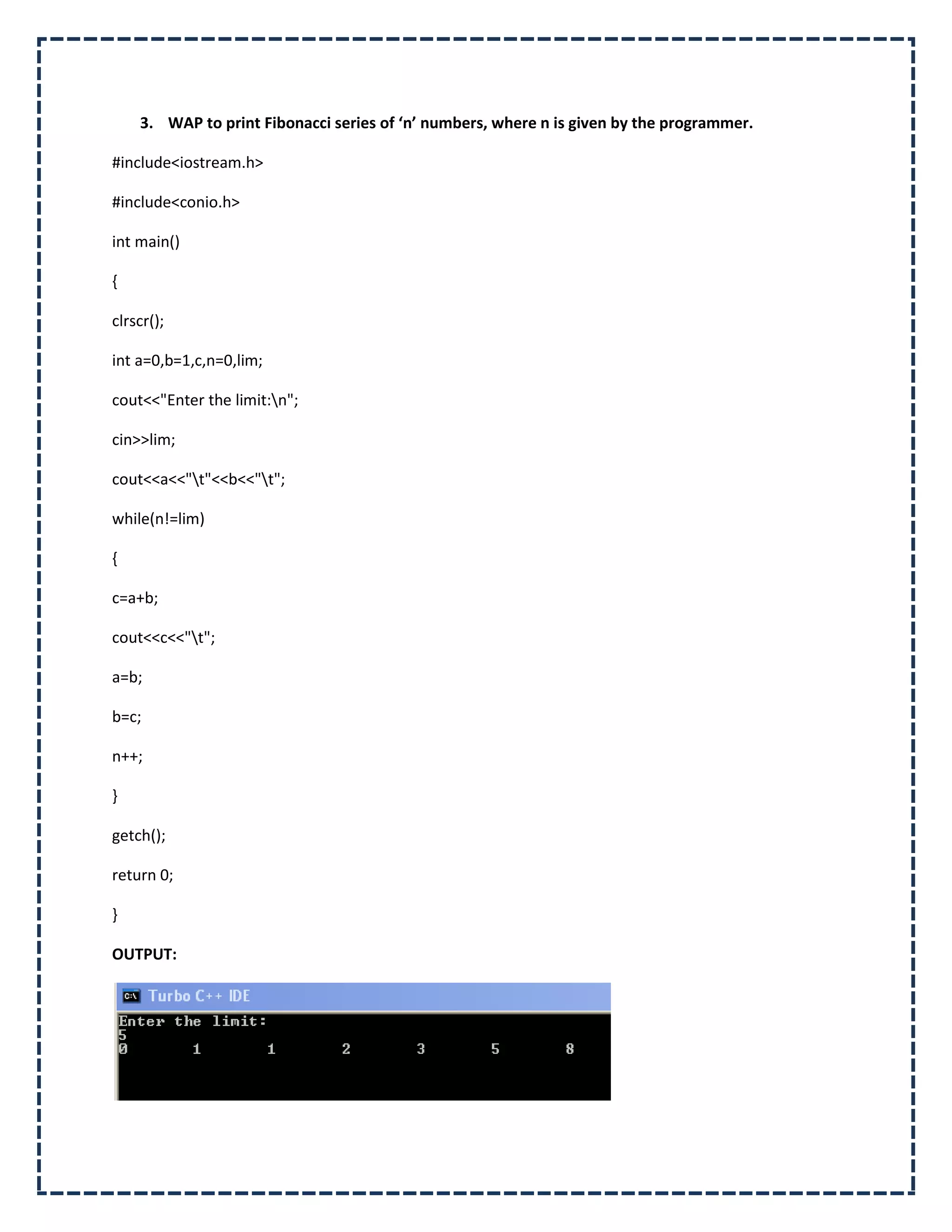 3. WAP to print Fibonacci series of ‘n’ numbers, where n is given by the programmer.

#include<iostream.h>

#include<conio.h>

int main()

{

clrscr();

int a=0,b=1,c,n=0,lim;

cout<<"Enter the limit:n";

cin>>lim;

cout<<a<<"t"<<b<<"t";

while(n!=lim)

{

c=a+b;

cout<<c<<"t";

a=b;

b=c;

n++;

}

getch();

return 0;

}

OUTPUT:
 