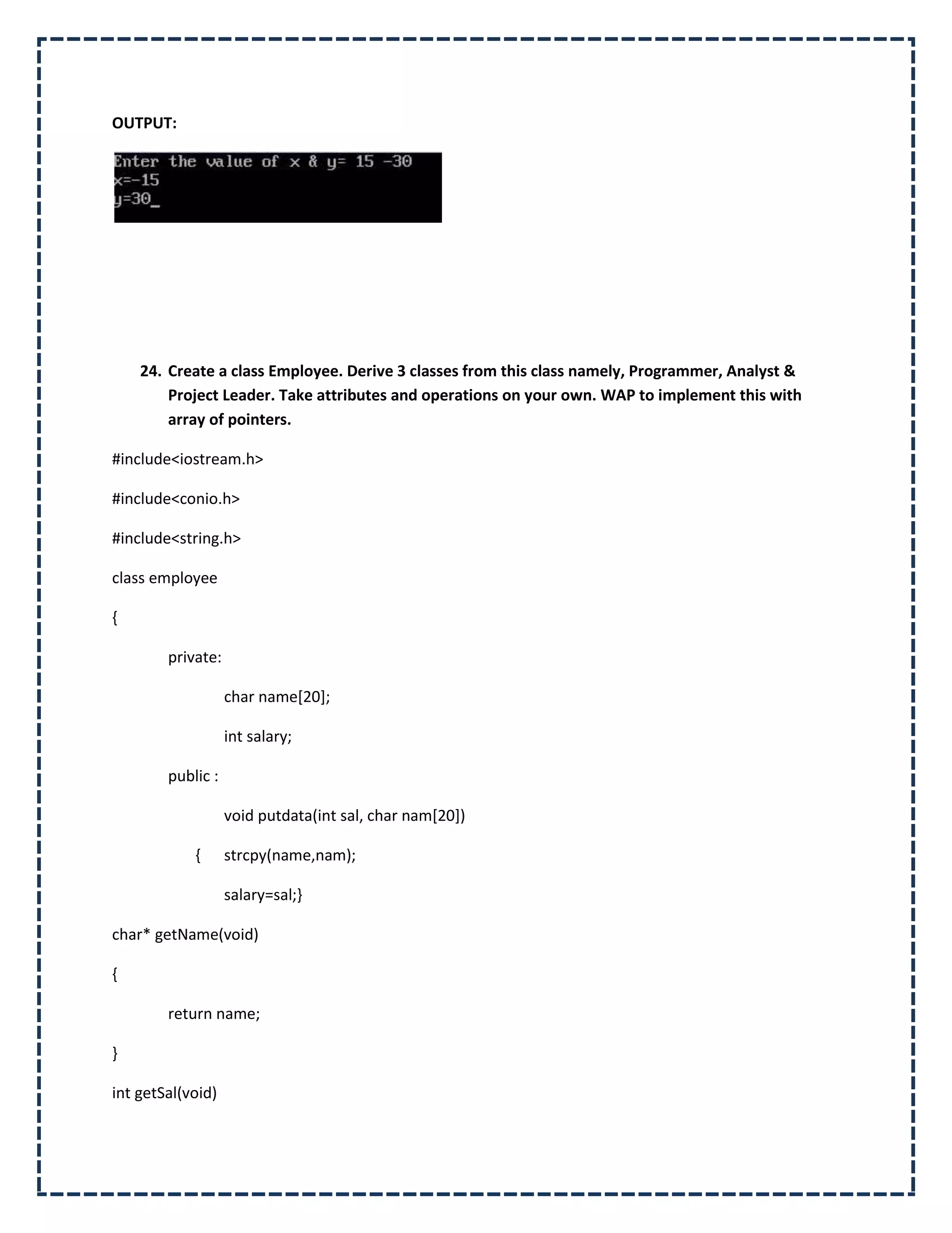 OUTPUT:




    24. Create a class Employee. Derive 3 classes from this class namely, Programmer, Analyst &
        Project Leader. Take attributes and operations on your own. WAP to implement this with
        array of pointers.

#include<iostream.h>

#include<conio.h>

#include<string.h>

class employee

{

        private:

                   char name[20];

                   int salary;

        public :

                   void putdata(int sal, char nam[20])

            {      strcpy(name,nam);

                   salary=sal;}

char* getName(void)

{

        return name;

}

int getSal(void)
 