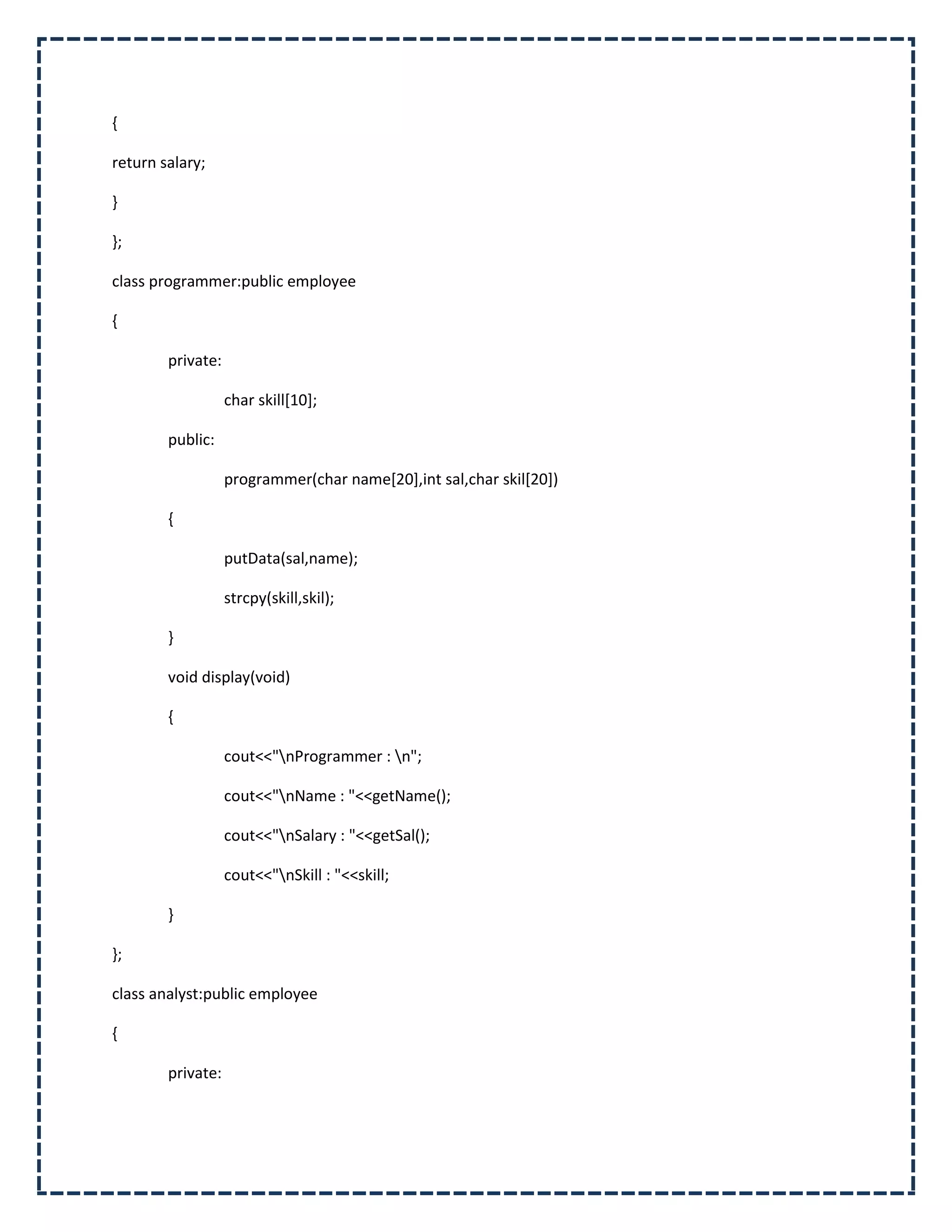 {

return salary;

}

};

class programmer:public employee

{

        private:

                   char skill[10];

        public:

                   programmer(char name[20],int sal,char skil[20])

        {

                   putData(sal,name);

                   strcpy(skill,skil);

        }

        void display(void)

        {

                   cout<<"nProgrammer : n";

                   cout<<"nName : "<<getName();

                   cout<<"nSalary : "<<getSal();

                   cout<<"nSkill : "<<skill;

        }

};

class analyst:public employee

{

        private:
 