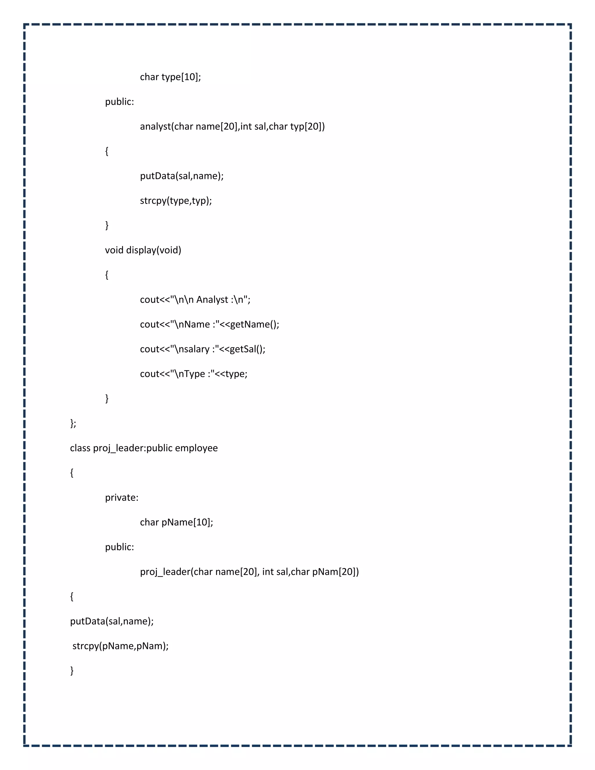 char type[10];

       public:

                  analyst(char name[20],int sal,char typ[20])

       {

                  putData(sal,name);

                  strcpy(type,typ);

       }

       void display(void)

       {

                  cout<<"nn Analyst :n";

                  cout<<"nName :"<<getName();

                  cout<<"nsalary :"<<getSal();

                  cout<<"nType :"<<type;

       }

};

class proj_leader:public employee

{

       private:

                  char pName[10];

       public:

                  proj_leader(char name[20], int sal,char pNam[20])

{

putData(sal,name);

strcpy(pName,pNam);

}
 