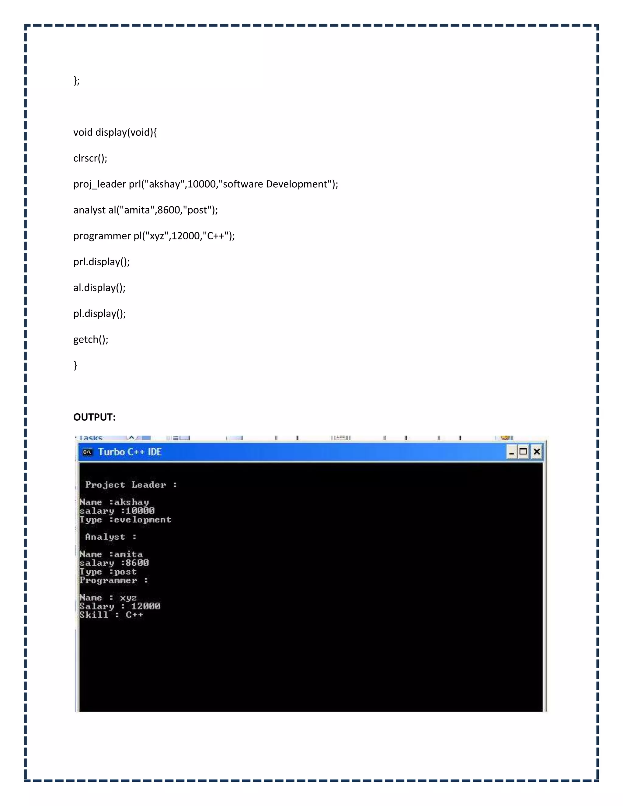 };



void display(void){

clrscr();

proj_leader prl("akshay",10000,"software Development");

analyst al("amita",8600,"post");

programmer pl("xyz",12000,"C++");

prl.display();

al.display();

pl.display();

getch();

}



OUTPUT:
 
