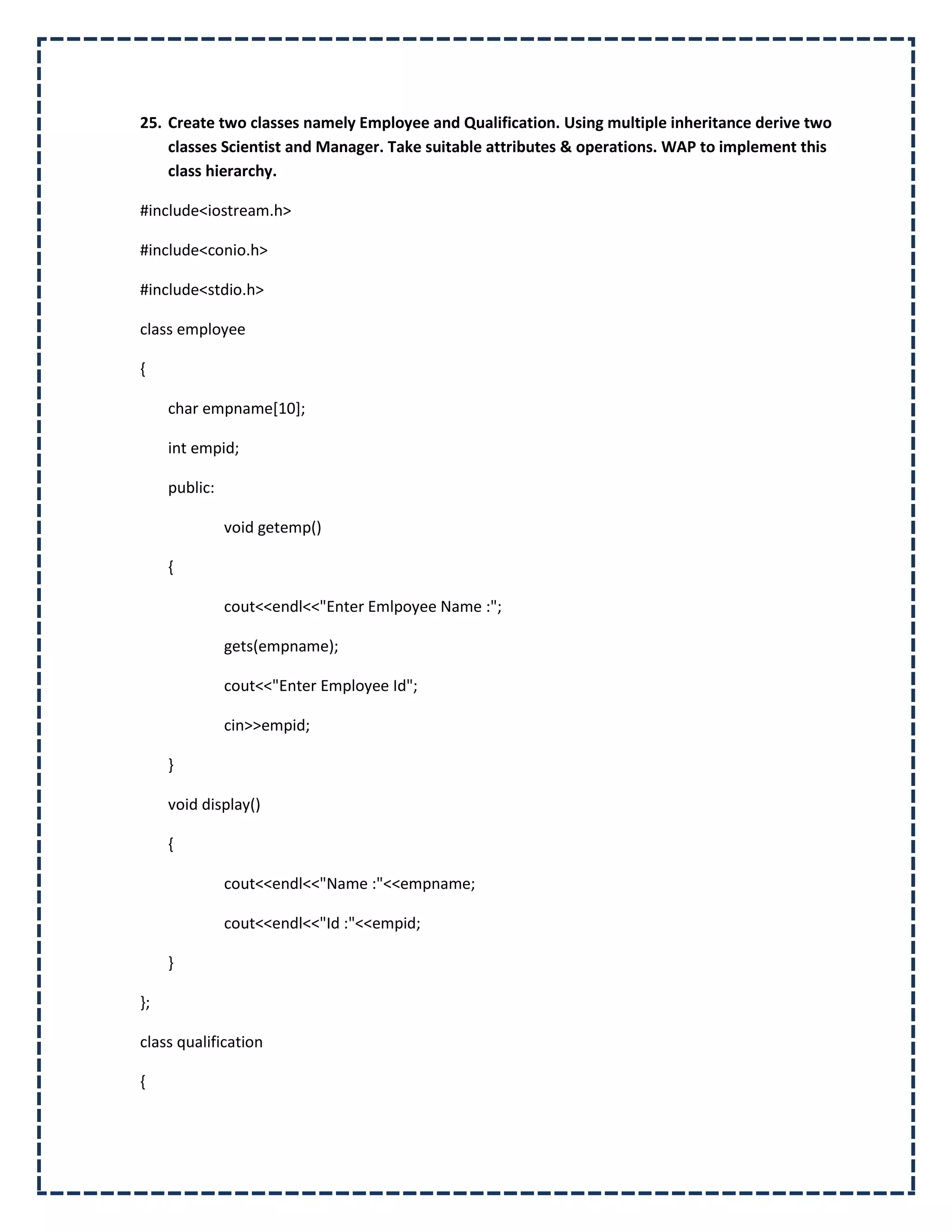 25. Create two classes namely Employee and Qualification. Using multiple inheritance derive two
    classes Scientist and Manager. Take suitable attributes & operations. WAP to implement this
    class hierarchy.

#include<iostream.h>

#include<conio.h>

#include<stdio.h>

class employee

{

     char empname[10];

     int empid;

     public:

               void getemp()

     {

               cout<<endl<<"Enter Emlpoyee Name :";

               gets(empname);

               cout<<"Enter Employee Id";

               cin>>empid;

     }

     void display()

     {

               cout<<endl<<"Name :"<<empname;

               cout<<endl<<"Id :"<<empid;

     }

};

class qualification

{
 