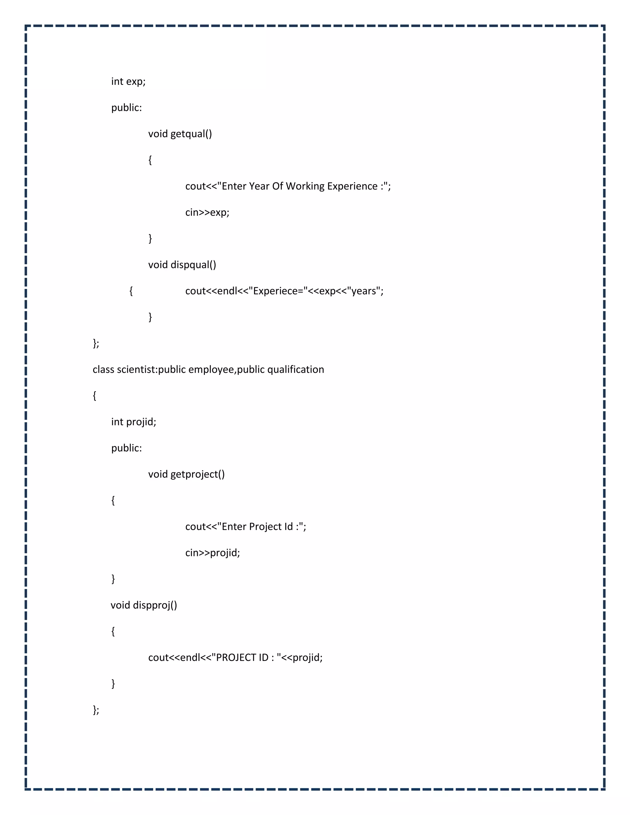 int exp;

     public:

                void getqual()

                {

                        cout<<"Enter Year Of Working Experience :";

                        cin>>exp;

                }

                void dispqual()

         {              cout<<endl<<"Experiece="<<exp<<"years";

                }

};

class scientist:public employee,public qualification

{

     int projid;

     public:

                void getproject()

     {

                        cout<<"Enter Project Id :";

                        cin>>projid;

     }

     void dispproj()

     {

                cout<<endl<<"PROJECT ID : "<<projid;

     }

};
 