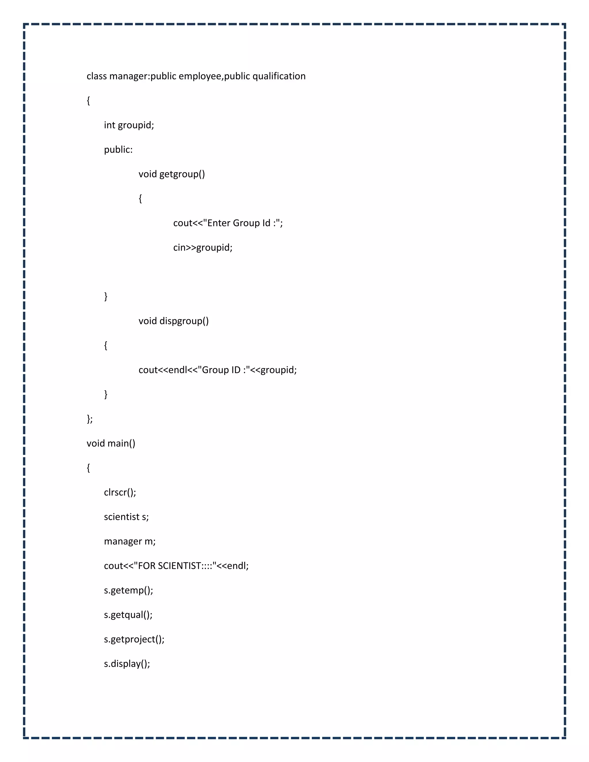 class manager:public employee,public qualification

{

     int groupid;

     public:

                 void getgroup()

                 {

                        cout<<"Enter Group Id :";

                        cin>>groupid;



     }

                 void dispgroup()

     {

                 cout<<endl<<"Group ID :"<<groupid;

     }

};

void main()

{

     clrscr();

     scientist s;

     manager m;

     cout<<"FOR SCIENTIST::::"<<endl;

     s.getemp();

     s.getqual();

     s.getproject();

     s.display();
 