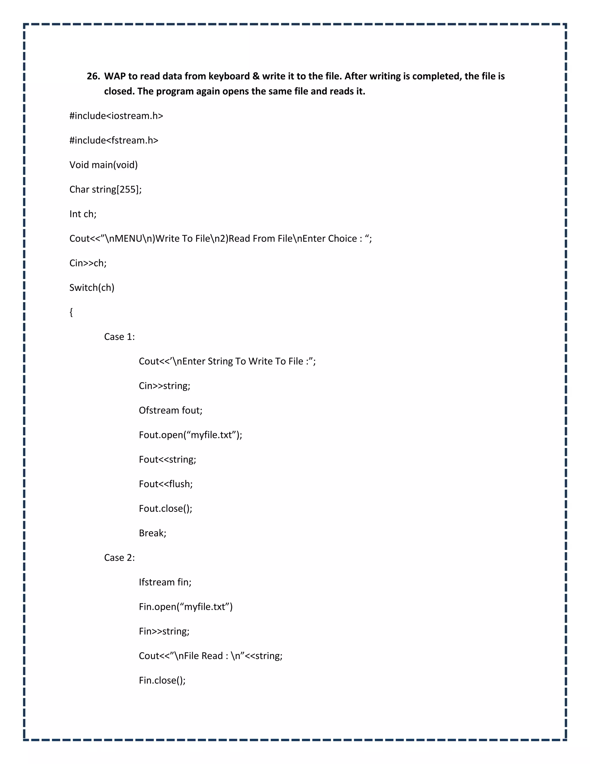 26. WAP to read data from keyboard & write it to the file. After writing is completed, the file is
        closed. The program again opens the same file and reads it.

#include<iostream.h>

#include<fstream.h>

Void main(void)

Char string[255];

Int ch;

Cout<<”nMENUn)Write To Filen2)Read From FilenEnter Choice : “;

Cin>>ch;

Switch(ch)

{

          Case 1:

                    Cout<<’nEnter String To Write To File :”;

                    Cin>>string;

                    Ofstream fout;

                    Fout.open(“myfile.txt”);

                    Fout<<string;

                    Fout<<flush;

                    Fout.close();

                    Break;

          Case 2:

                    Ifstream fin;

                    Fin.open(“myfile.txt”)

                    Fin>>string;

                    Cout<<”nFile Read : n”<<string;

                    Fin.close();
 