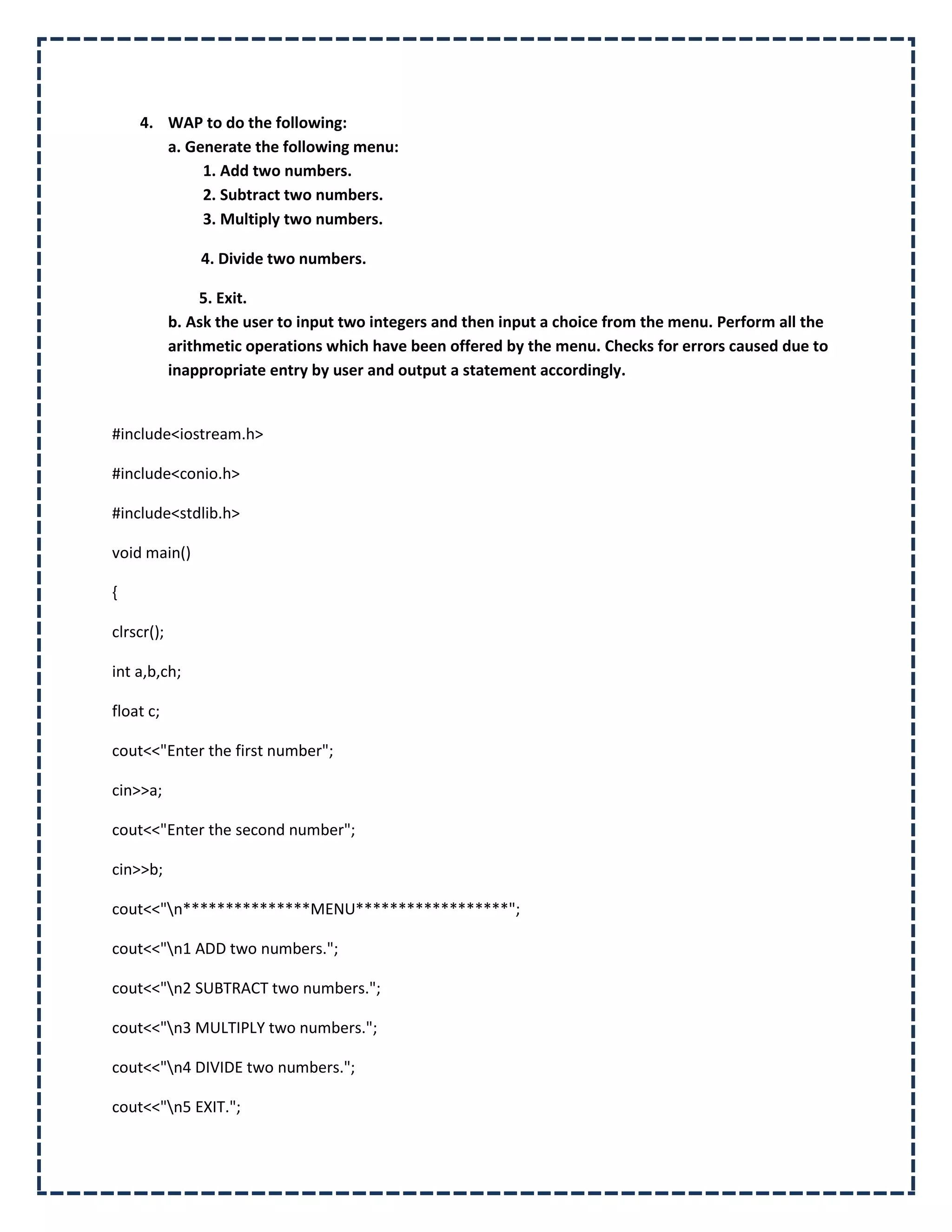 4. WAP to do the following:
       a. Generate the following menu:
            1. Add two numbers.
            2. Subtract two numbers.
            3. Multiply two numbers.

                4. Divide two numbers.

                 5. Exit.
            b. Ask the user to input two integers and then input a choice from the menu. Perform all the
            arithmetic operations which have been offered by the menu. Checks for errors caused due to
            inappropriate entry by user and output a statement accordingly.


#include<iostream.h>

#include<conio.h>

#include<stdlib.h>

void main()

{

clrscr();

int a,b,ch;

float c;

cout<<"Enter the first number";

cin>>a;

cout<<"Enter the second number";

cin>>b;

cout<<"n***************MENU******************";

cout<<"n1 ADD two numbers.";

cout<<"n2 SUBTRACT two numbers.";

cout<<"n3 MULTIPLY two numbers.";

cout<<"n4 DIVIDE two numbers.";

cout<<"n5 EXIT.";
 