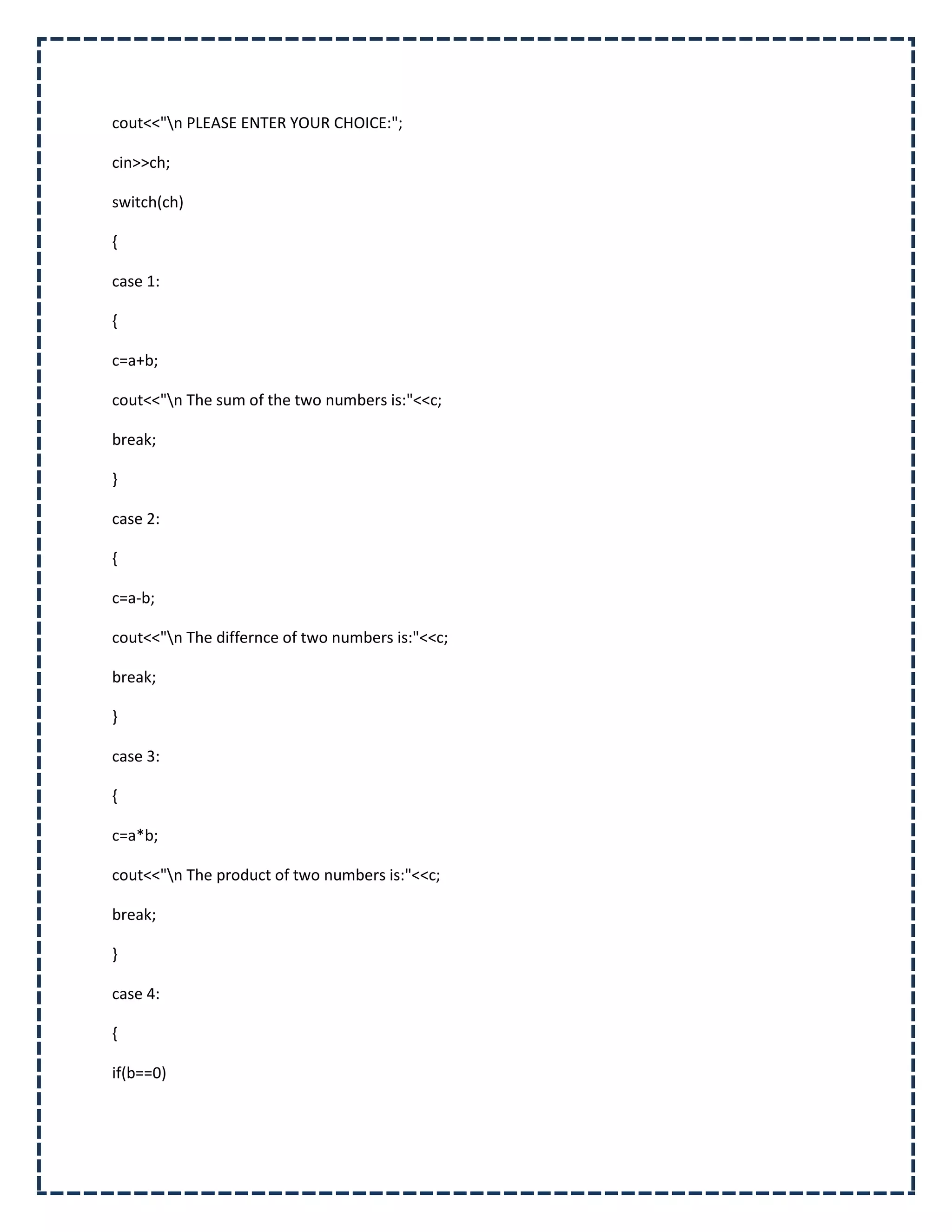 cout<<"n PLEASE ENTER YOUR CHOICE:";

cin>>ch;

switch(ch)

{

case 1:

{

c=a+b;

cout<<"n The sum of the two numbers is:"<<c;

break;

}

case 2:

{

c=a-b;

cout<<"n The differnce of two numbers is:"<<c;

break;

}

case 3:

{

c=a*b;

cout<<"n The product of two numbers is:"<<c;

break;

}

case 4:

{

if(b==0)
 