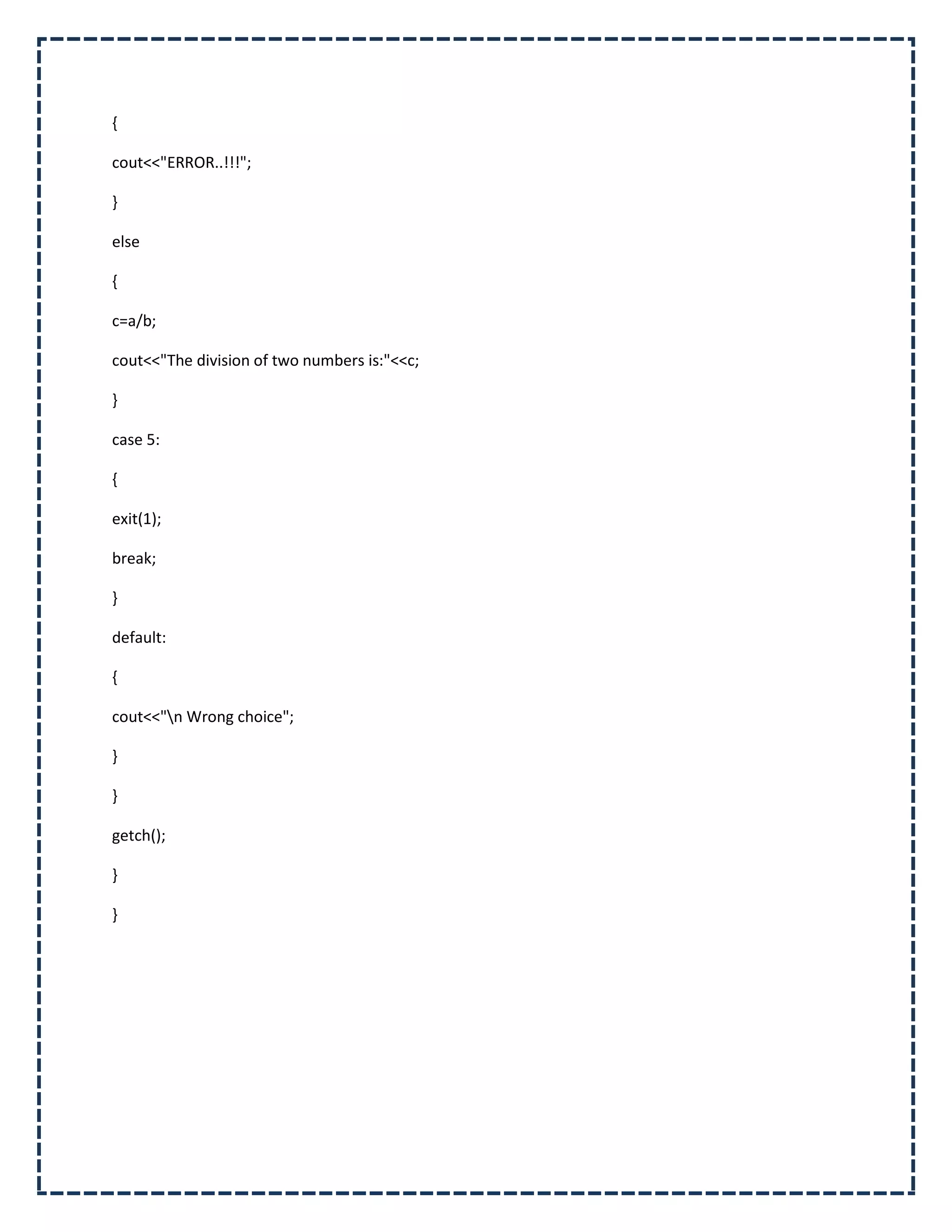 {

cout<<"ERROR..!!!";

}

else

{

c=a/b;

cout<<"The division of two numbers is:"<<c;

}

case 5:

{

exit(1);

break;

}

default:

{

cout<<"n Wrong choice";

}

}

getch();

}

}
 