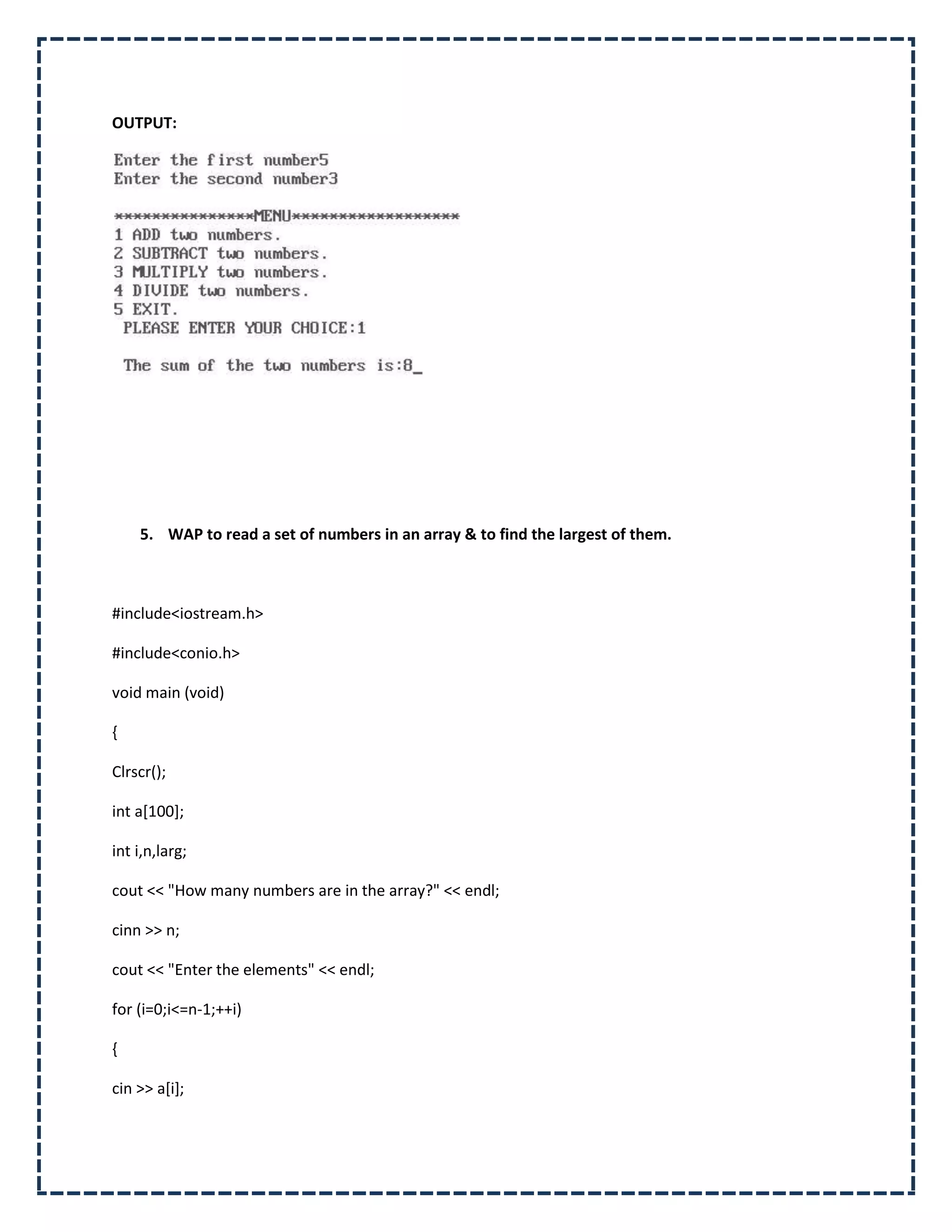 OUTPUT:




    5. WAP to read a set of numbers in an array & to find the largest of them.



#include<iostream.h>

#include<conio.h>

void main (void)

{

Clrscr();

int a[100];

int i,n,larg;

cout << "How many numbers are in the array?" << endl;

cinn >> n;

cout << "Enter the elements" << endl;

for (i=0;i<=n-1;++i)

{

cin >> a[i];
 