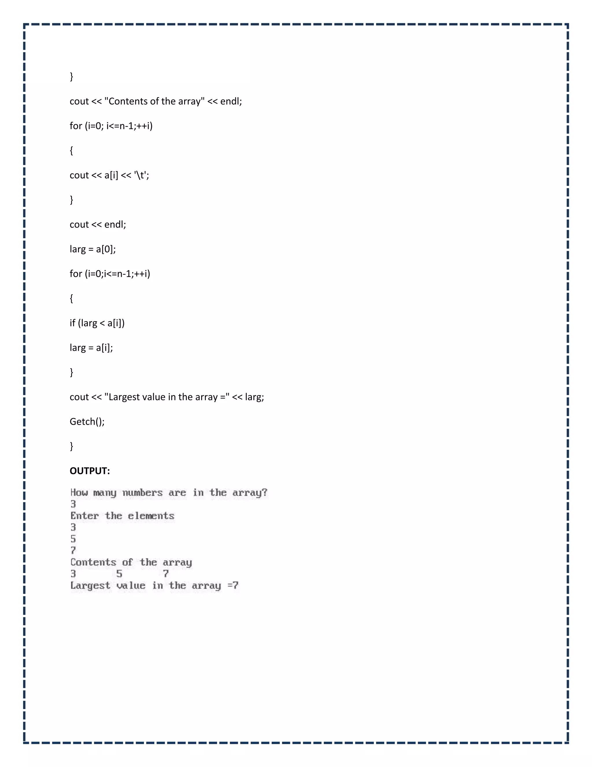 }

cout << "Contents of the array" << endl;

for (i=0; i<=n-1;++i)

{

cout << a[i] << 't';

}

cout << endl;

larg = a[0];

for (i=0;i<=n-1;++i)

{

if (larg < a[i])

larg = a[i];

}

cout << "Largest value in the array =" << larg;

Getch();

}

OUTPUT:
 