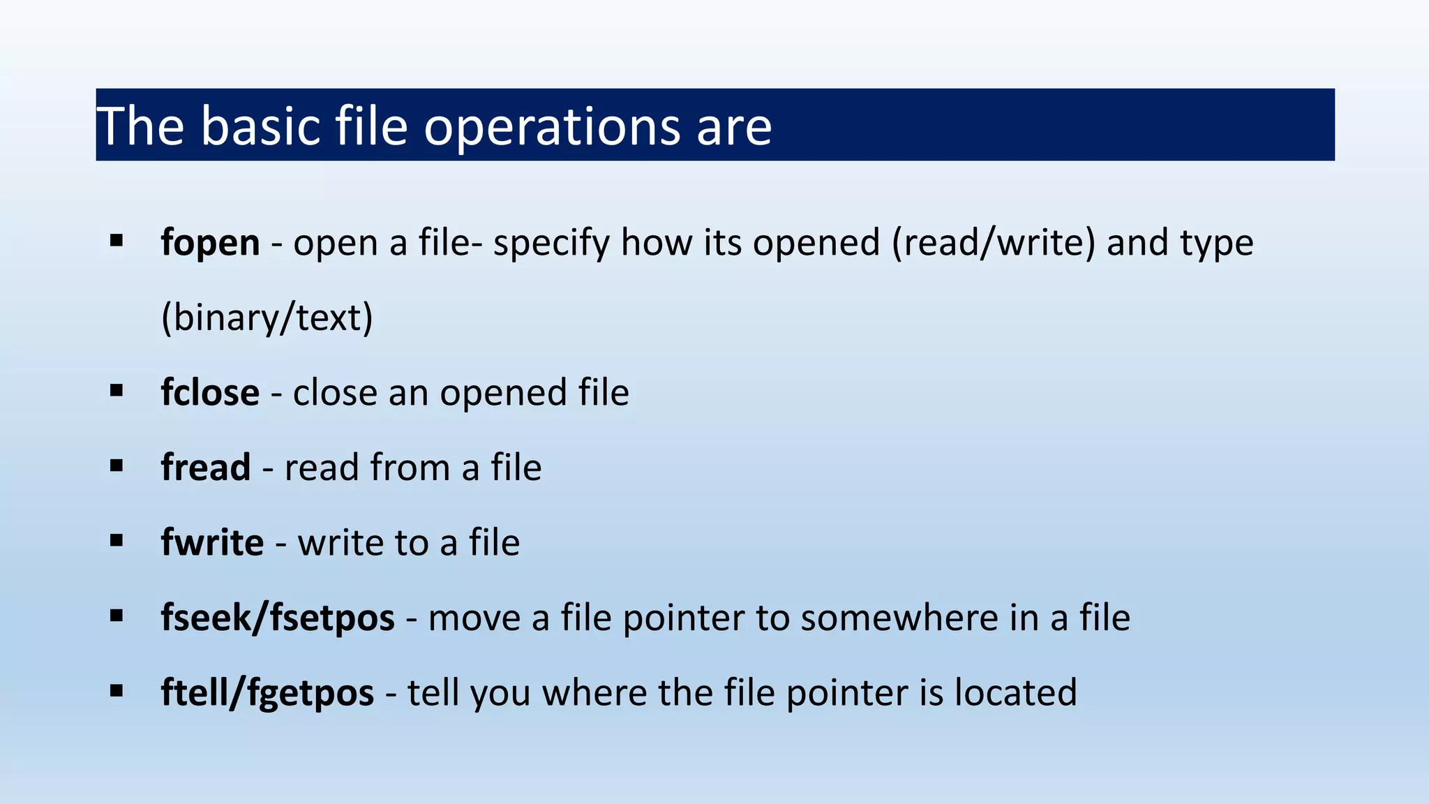 The basic file operations are
 fopen - open a file- specify how its opened (read/write) and type
(binary/text)
 fclose - close an opened file
 fread - read from a file
 fwrite - write to a file
 fseek/fsetpos - move a file pointer to somewhere in a file
 ftell/fgetpos - tell you where the file pointer is located
 