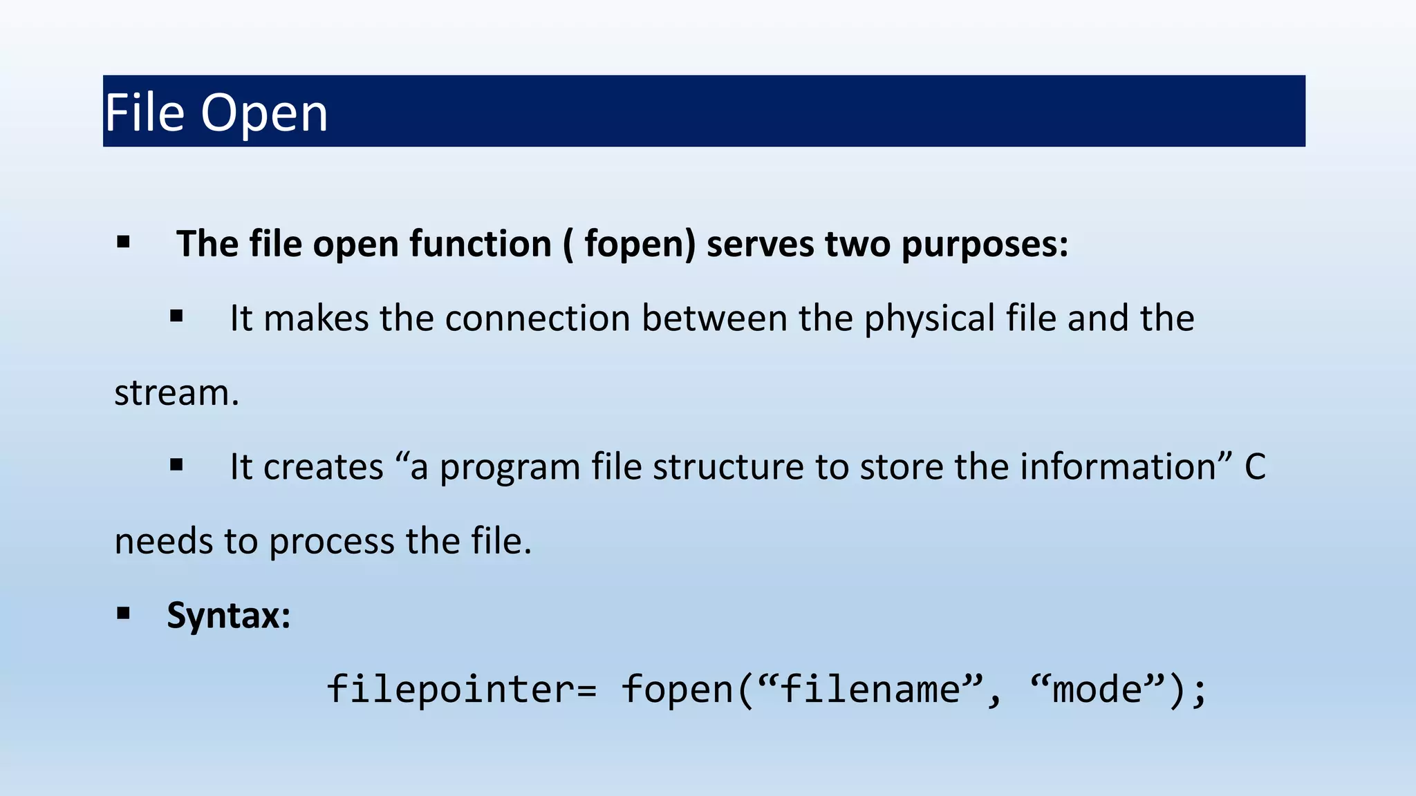 File Open
 The file open function ( fopen) serves two purposes:
 It makes the connection between the physical file and the
stream.
 It creates “a program file structure to store the information” C
needs to process the file.
 Syntax:
filepointer= fopen(“filename”, “mode”);
 