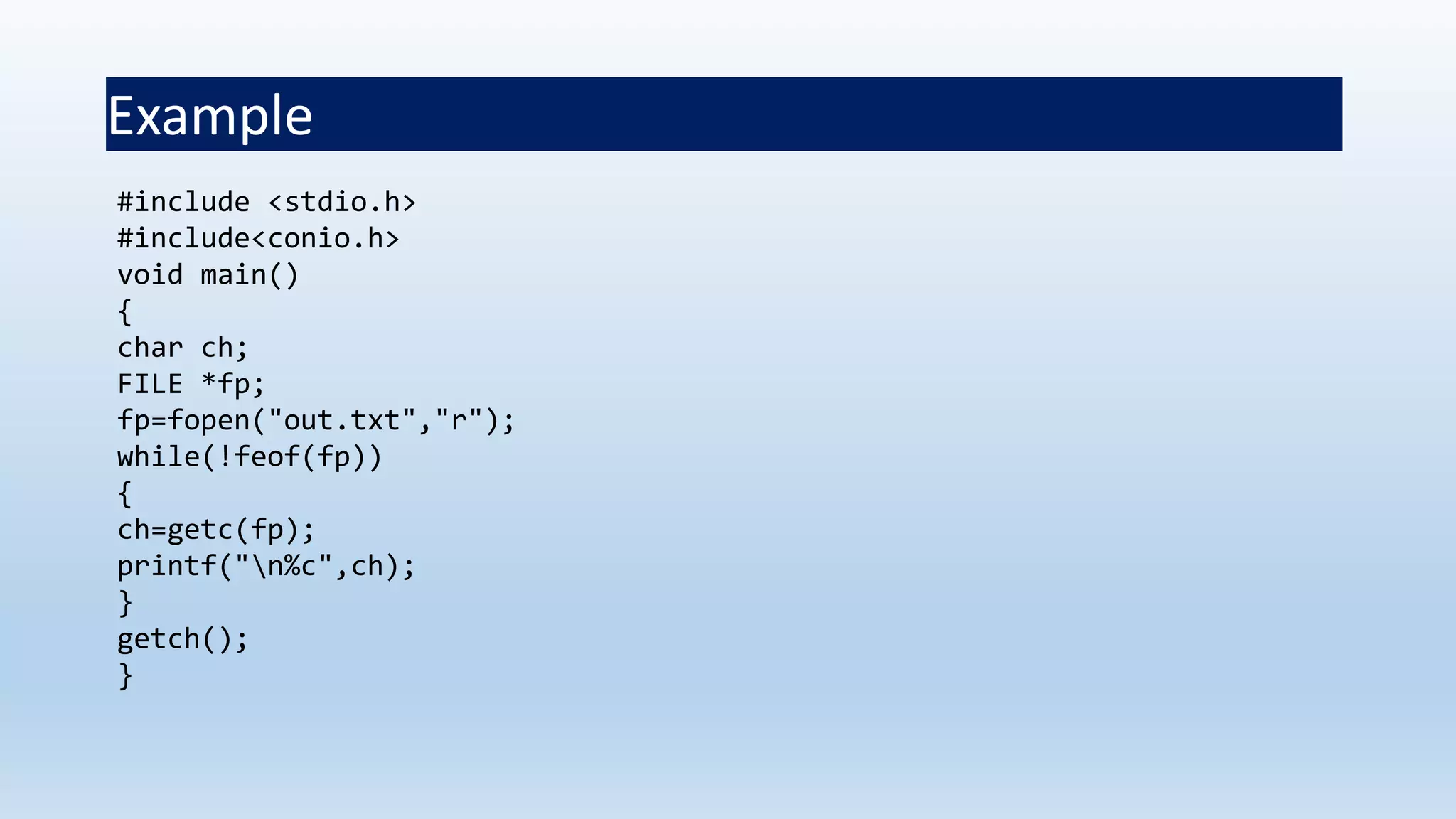 Example
#include <stdio.h>
#include<conio.h>
void main()
{
char ch;
FILE *fp;
fp=fopen("out.txt","r");
while(!feof(fp))
{
ch=getc(fp);
printf("n%c",ch);
}
getch();
}
 