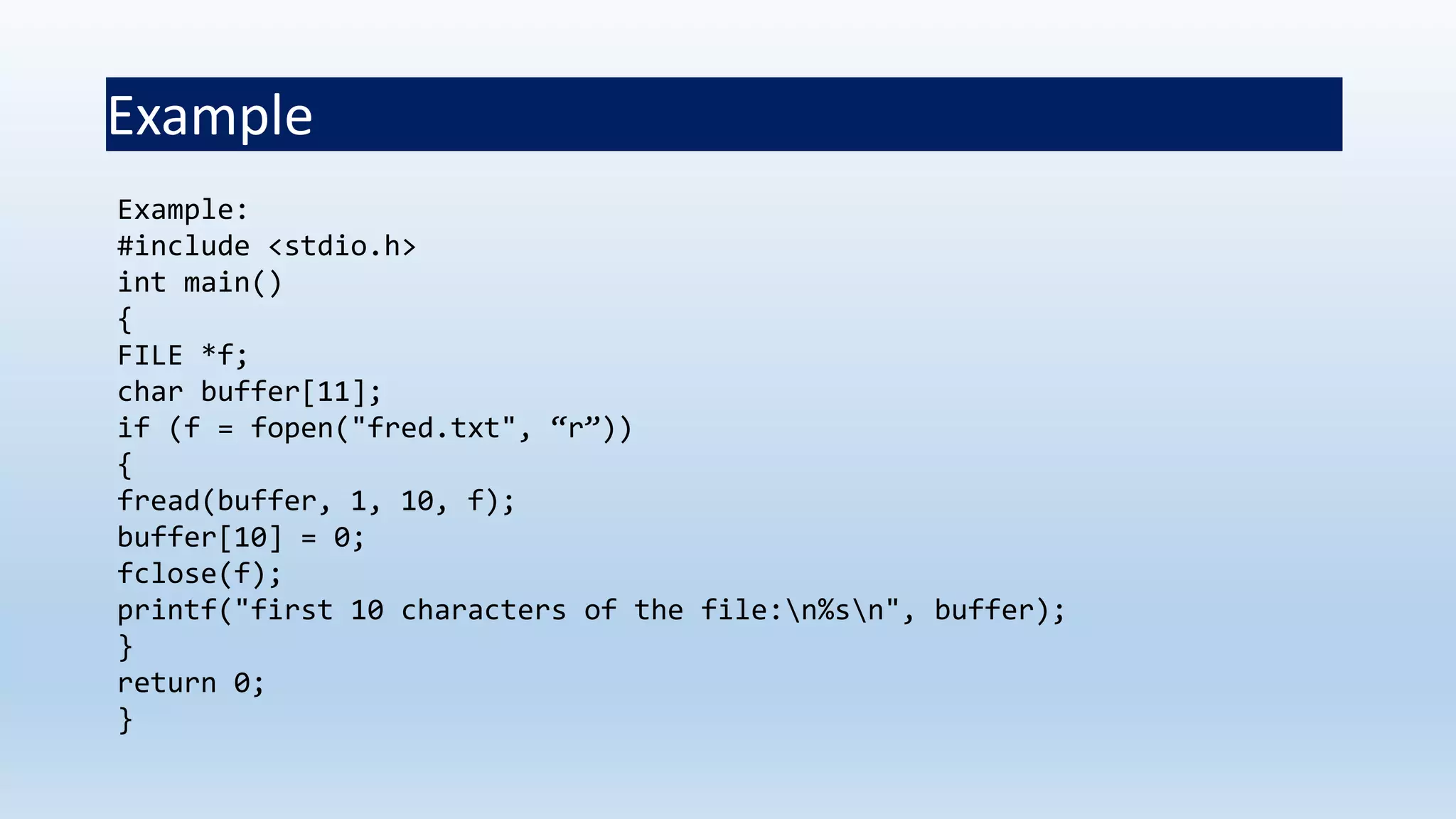 Example
Example:
#include <stdio.h>
int main()
{
FILE *f;
char buffer[11];
if (f = fopen("fred.txt", “r”))
{
fread(buffer, 1, 10, f);
buffer[10] = 0;
fclose(f);
printf("first 10 characters of the file:n%sn", buffer);
}
return 0;
}
 