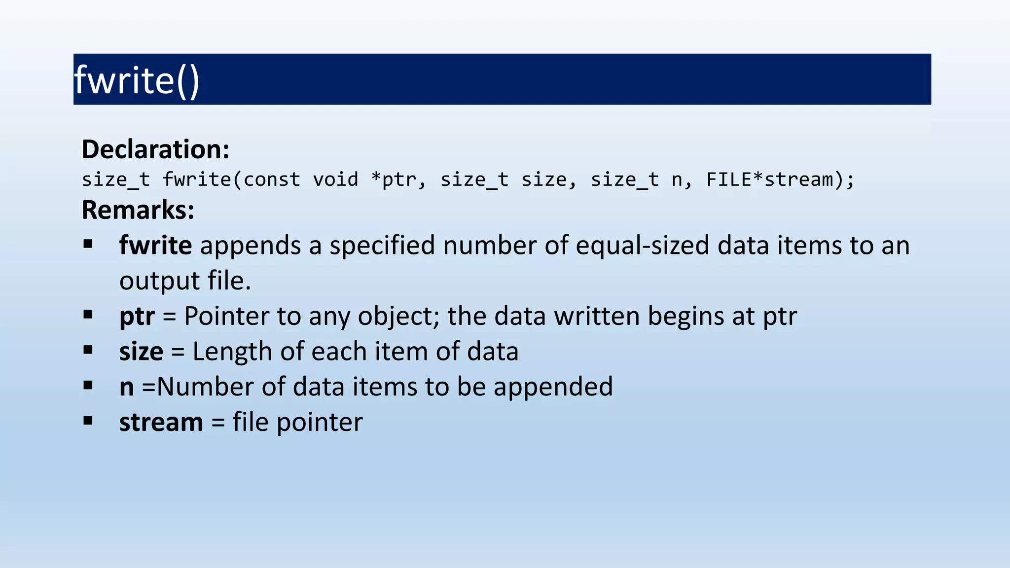 fwrite()
Declaration:
size_t fwrite(const void *ptr, size_t size, size_t n, FILE*stream);
Remarks:
 fwrite appends a specified number of equal-sized data items to an
output file.
 ptr = Pointer to any object; the data written begins at ptr
 size = Length of each item of data
 n =Number of data items to be appended
 stream = file pointer
 
