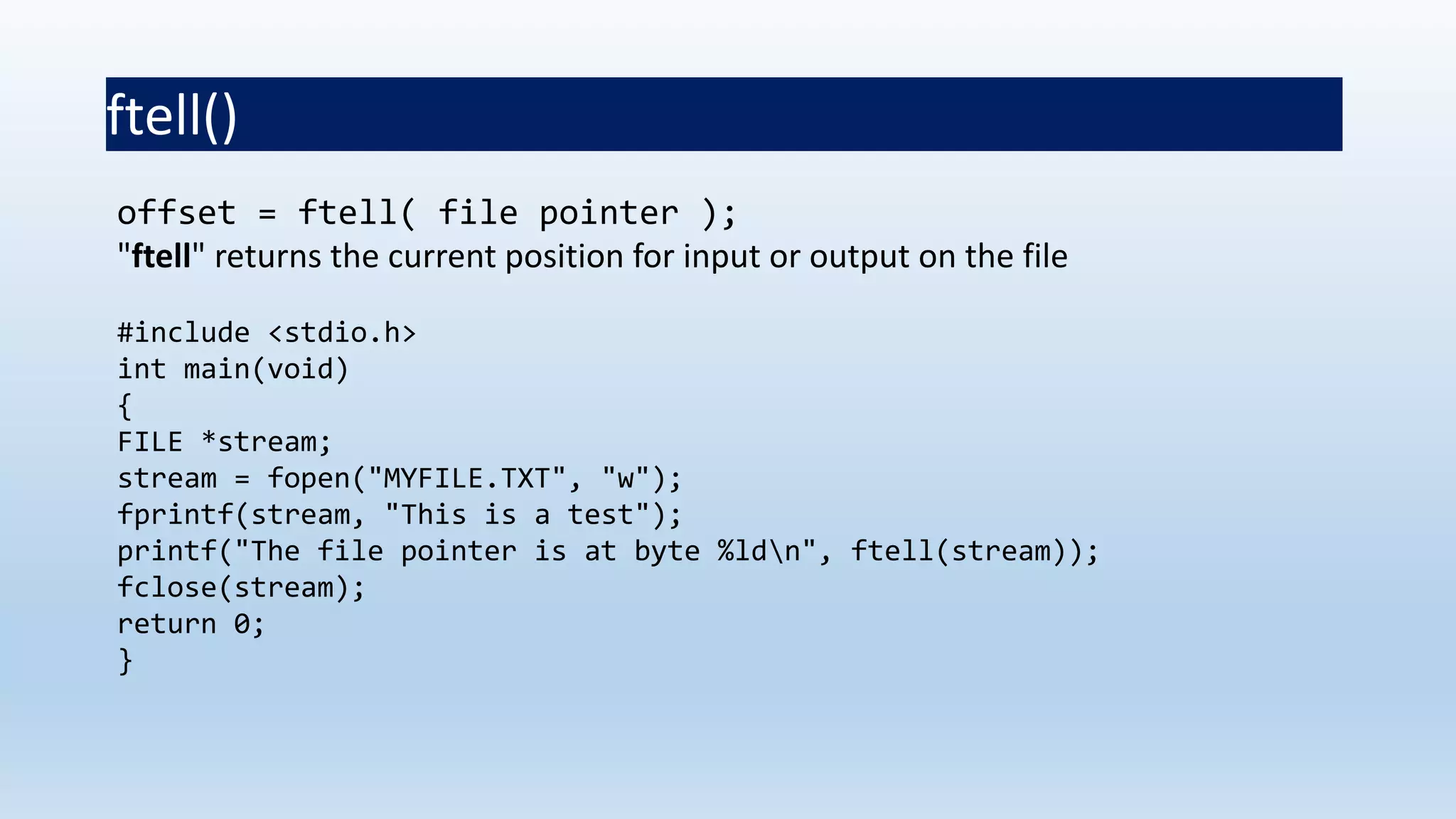 ftell()
offset = ftell( file pointer );
"ftell" returns the current position for input or output on the file
#include <stdio.h>
int main(void)
{
FILE *stream;
stream = fopen("MYFILE.TXT", "w");
fprintf(stream, "This is a test");
printf("The file pointer is at byte %ldn", ftell(stream));
fclose(stream);
return 0;
}
 